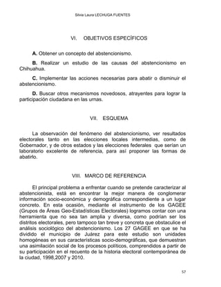 Silvia Laura LECHUGA FUENTES
VI. OBJETIVOS ESPECÍFICOS
A. Obtener un concepto del abstencionismo.
B. Realizar un estudio de las causas del abstencionismo en
Chihuahua.
C. Implementar las acciones necesarias para abatir o disminuir el
abstencionismo.
D. Buscar otros mecanismos novedosos, atrayentes para lograr la
participación ciudadana en las urnas.
VII. ESQUEMA
La observación del fenómeno del abstencionismo, ver resultados
electorales tanto en las elecciones locales intermedias, como de
Gobernador, y de otros estados y las elecciones federales que serían un
laboratorio excelente de referencia, para así proponer las formas de
abatirlo.
VIII. MARCO DE REFERENCIA
El principal problema a enfrentar cuando se pretende caracterizar al
abstencionista, está en encontrar la mejor manera de conglomerar
información socio-económica y demográfica correspondiente a un lugar
concreto. En esta ocasión, mediante el instrumento de los GAGEE
(Grupos de Áreas Geo-Estadísticas Electorales) logramos contar con una
herramienta que no sea tan amplia y diversa, como podrían ser los
distritos electorales, pero tampoco tan breve y concreta que obstaculice el
análisis sociológico del abstencionismo. Los 27 GAGEE en que se ha
dividido el municipio de Juárez para este estudio son unidades
homogéneas en sus características socio-demográficas, que demuestran
una asimilación social de los procesos políticos, comprendidos a partir de
su participación en el recuento de la historia electoral contemporánea de
la ciudad, 1998,2007 y 2010.
57 
 
