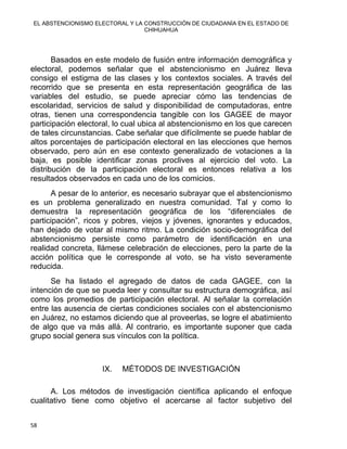 EL ABSTENCIONISMO ELECTORAL Y LA CONSTRUCCIÓN DE CIUDADANÍA EN EL ESTADO DE
CHIHUAHUA 
Basados en este modelo de fusión entre información demográfica y
electoral, podemos señalar que el abstencionismo en Juárez lleva
consigo el estigma de las clases y los contextos sociales. A través del
recorrido que se presenta en esta representación geográfica de las
variables del estudio, se puede apreciar cómo las tendencias de
escolaridad, servicios de salud y disponibilidad de computadoras, entre
otras, tienen una correspondencia tangible con los GAGEE de mayor
participación electoral, lo cual ubica al abstencionismo en los que carecen
de tales circunstancias. Cabe señalar que difícilmente se puede hablar de
altos porcentajes de participación electoral en las elecciones que hemos
observado, pero aún en ese contexto generalizado de votaciones a la
baja, es posible identificar zonas proclives al ejercicio del voto. La
distribución de la participación electoral es entonces relativa a los
resultados observados en cada uno de los comicios.
A pesar de lo anterior, es necesario subrayar que el abstencionismo
es un problema generalizado en nuestra comunidad. Tal y como lo
demuestra la representación geográfica de los “diferenciales de
participación”, ricos y pobres, viejos y jóvenes, ignorantes y educados,
han dejado de votar al mismo ritmo. La condición socio-demográfica del
abstencionismo persiste como parámetro de identificación en una
realidad concreta, llámese celebración de elecciones, pero la parte de la
acción política que le corresponde al voto, se ha visto severamente
reducida.
Se ha listado el agregado de datos de cada GAGEE, con la
intención de que se pueda leer y consultar su estructura demográfica, así
como los promedios de participación electoral. Al señalar la correlación
entre las ausencia de ciertas condiciones sociales con el abstencionismo
en Juárez, no estamos diciendo que al proveerlas, se logre el abatimiento
de algo que va más allá. Al contrario, es importante suponer que cada
grupo social genera sus vínculos con la política.
IX. MÉTODOS DE INVESTIGACIÓN
 
A. Los métodos de investigación científica aplicando el enfoque
cualitativo tiene como objetivo el acercarse al factor subjetivo del
58 
 