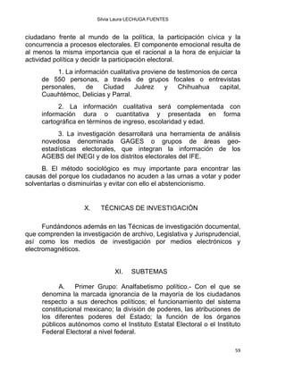 Silvia Laura LECHUGA FUENTES
ciudadano frente al mundo de la política, la participación cívica y la
concurrencia a procesos electorales. El componente emocional resulta de
al menos la misma importancia que el racional a la hora de enjuiciar la
actividad política y decidir la participación electoral.
1. La información cualitativa proviene de testimonios de cerca
de 550 personas, a través de grupos focales o entrevistas
personales, de Ciudad Juárez y Chihuahua capital,
Cuauhtémoc, Delicias y Parral.
2. La información cualitativa será complementada con
información dura o cuantitativa y presentada en forma
cartográfica en términos de ingreso, escolaridad y edad.
3. La investigación desarrollará una herramienta de análisis
novedosa denominada GAGES o grupos de áreas geo-
estadísticas electorales, que integran la información de los
AGEBS del INEGI y de los distritos electorales del IFE.
B. El método sociológico es muy importante para encontrar las
causas del porque los ciudadanos no acuden a las urnas a votar y poder
solventarlas o disminuirlas y evitar con ello el abstencionismo.
X. TÉCNICAS DE INVESTIGACIÓN
 
Fundándonos además en las Técnicas de investigación documental,
que comprenden la investigación de archivo, Legislativa y Jurisprudencial,
así como los medios de investigación por medios electrónicos y
electromagnéticos.
XI. SUBTEMAS
A. Primer Grupo: Analfabetismo político.- Con el que se
denomina la marcada ignorancia de la mayoría de los ciudadanos
respecto a sus derechos políticos; el funcionamiento del sistema
constitucional mexicano; la división de poderes, las atribuciones de
los diferentes poderes del Estado; la función de los órganos
públicos autónomos como el Instituto Estatal Electoral o el Instituto
Federal Electoral a nivel federal.
59 
 