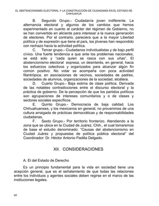 EL ABSTENCIONISMO ELECTORAL Y LA CONSTRUCCIÓN DE CIUDADANÍA EN EL ESTADO DE
CHIHUAHUA 
B. Segundo Grupo.- Ciudadanía joven indiferente. La
alternancia electoral y algunos de los cambios que hemos
experimentado en cuanto al carácter del régimen de Gobierno, no
se han convertido en aliciente para interesar a la nueva generación
de electores. Por el contrario, pareciera que a la mayor Libertad
política y de expresión que tiene el país, los jóvenes han respondido
con rechazo hacia la actividad política.
C. Tercer grupo.- Ciudadanos individualistas y de bajo perfil
cívico. Una fuerte tendencia a que ante los problemas nacionales,
se está solo y “cada quien se rasca con sus uñas”. El
abstencionismo electoral expresa, un desinterés, en general, hacia
los esfuerzos colectivos y organizados para alcanzar algún fin
común positivo. No votar se acompaña con poca actividad
filantrópica, en asociaciones de vecinos, sociedades de padres,
sociedades de alumnos, organizaciones de la sociedad, etcétera.
D. Cuarto Grupo.- Baja estima de clase política. Derivada
de las notables contradicciones entre el discurso electoral y la
práctica de gobierno. De la percepción de que los partidos políticos
son agrupaciones de intereses comunitarios y o de clases y
sectores sociales específicos.
E. Quinto Grupo.- Democracia de baja calidad. Los
Chihuahuenses, y los mexicanos en general, no provenimos de una
cultura arraigada de prácticas democráticas y de responsabilidades
ciudadanas.
F. Sexto Grupo.- Por territorio fronterizo. Atendiendo a la
zona que se ubica en la Ciudad de Juárez, Chih., el cual tomaremos
de base el estudio denominado: “Causas del abstencionismo en
Ciudad Juárez y propuestas de política pública electoral” del
Coordinador: Dr. Héctor Antonio Padilla Delgado.
XII. CONSIDERACIONES
A. El del Estado de Derecho
Es un principio fundamental para la vida en sociedad tiene una
acepción general, que es el señalamiento de que todas las relaciones
entre los individuos y agentes sociales deben regirse en el marco de las
instituciones legales.
60 
 