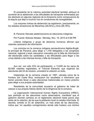 Silvia Laura LECHUGA FUENTES
El presidente de la máxima autoridad electoral también atribuyó el
aumento de la abstención a las dificultades de transporte enfrentadas por
los electores en algunas regiones de la Amazonía como consecuencia de
la sequía que dejó a muchos ríos sin condiciones de navegabilidad.
Los mayores índices de abstención se registraron, precisamente, en
los estados amazónicos de Maranhao (29,52%) y Acre (28,18%).
B. Panamá: Elevado abstencionismo en elecciones indígenas
Por Fuente: Noticias Aliadas - Monday, Nov. 15, 2010 at 5:56 PM
Líderes indígenas y grupo de derechos humanos afirman que
votantes carecieron de información.
Los comicios en la comarca indígena semiautónoma Ngöbe-Buglé,
la principal de Panamá, para elegir a 1,740 delegados a los congresos
nacional, regional y local, estuvieron marcados por la falta de información
del electorado sobre los candidatos y las dificultades para llegar a las
urnas debido a las intensas lluvias y falta de transporte.
Aun así, con sólo 23% de participación, o 13,000 de los cerca de
60,000 votantes registrados, el Tribunal Electoral, que organizó las
elecciones del 24 de octubre, consideró la votación un éxito.
Integrantes de la comarca creada en 1997, ubicada cerca de la
frontera con Costa Rica, rechazaron los resultados e informaron que
tienen previsto llevar a cabo elecciones tradicionales en marzo próximo
para elegir a sus propias autoridades.
Residentes de la comunidad acusaron al gobierno de tratar de
colocar a sus propios líderes dentro de la dirigencia de la comarca.
La organización internacional Human Rights Everywhere (HREV),
que participó en las elecciones como observadora, manifestó que el
gobierno decretó cambios en el reglamento electoral hasta pocos días
antes de la votación, de los que la población local no estaba informada. El
decreto, emitido el 23 de setiembre, un mes antes de las elecciones,
indica que “en aquellos corregimientos donde sólo hubiera una nómina
63 
 