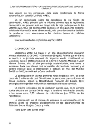 EL ABSTENCIONISMO ELECTORAL Y LA CONSTRUCCIÓN DE CIUDADANÍA EN EL ESTADO DE
CHIHUAHUA 
para alguno de los congresos, ésta sería proclamada de forma
automática, sin votación”, señaló HREV.
En un comunicado sobre los resultados de su misión de
observación, HREV precisó que “el informe advierte que la legitimidad
democrática del proceso está en riesgo ante la baja participación de los
votantes (23.79%), los permanentes cambios en el reglamento electoral,
la falta de información entre el electorado, o la poco democrática decisión
de proclamar como vencedoras a las nóminas únicas sin celebrar
votaciones”.
www.noticiasaliadas.org/articles.asp?art=6259
C. DIARIOCRITICO
Elecciones 2010: La lluvia y un alto abstencionismo marcaron
jornada electoral 20-06-2010 - Diariocrítico (Bogotá) Parece que el día no
le sonrió a la jornada electoral de segunda vuelta presidencial en
Colombia, pues el protagonismo no se lo llevó ni Antanas Mockus ni Juan
Manuel Santos, sino el alto porcentaje abstencionista, una fuerte e
incesante lluvia que abarcó casi la totalidad del territorio nacional, y el
partido decisivo para la clasificación a octavos de final del Mundial
Sudáfrica 2010, entre Brasil y Costa de Marfil.
La participación en las tres primeras horas llegaba al 10%, es decir
cerca de 3 millones de casi 30 millones de personas que conforman el
censo electoral, según la Registraduría Nacional del Estado Civil,
encargada de organizar y difundir los resultados de estos comicios.
El informe entregado por la institución agrega que, en la primera
vuelta electoral del pasado 30 de mayo, a la misma hora habían acudido
a las urnas unos 3,75 millones de colombianos (un 12,5% de los
habilitados).
La disminución en el número de votantes en comparación con la
primera vuelta se presentó especialmente en los departamentos de
Atlántico, Sucre, Guajira, Cauca y Huila.
"Sólo quien vota puede exigir"
64 
 