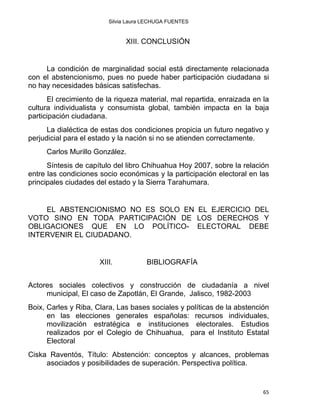 Silvia Laura LECHUGA FUENTES
XIII. CONCLUSIÓN
La condición de marginalidad social está directamente relacionada
con el abstencionismo, pues no puede haber participación ciudadana si
no hay necesidades básicas satisfechas.
El crecimiento de la riqueza material, mal repartida, enraizada en la
cultura individualista y consumista global, también impacta en la baja
participación ciudadana.
La dialéctica de estas dos condiciones propicia un futuro negativo y
perjudicial para el estado y la nación si no se atienden correctamente.
Carlos Murillo González.
Síntesis de capítulo del libro Chihuahua Hoy 2007, sobre la relación
entre las condiciones socio económicas y la participación electoral en las
principales ciudades del estado y la Sierra Tarahumara.
EL ABSTENCIONISMO NO ES SOLO EN EL EJERCICIO DEL
VOTO SINO EN TODA PARTICIPACIÓN DE LOS DERECHOS Y
OBLIGACIONES QUE EN LO POLÍTICO- ELECTORAL DEBE
INTERVENIR EL CIUDADANO.
XIII. BIBLIOGRAFÍA
Actores sociales colectivos y construcción de ciudadanía a nivel
municipal, El caso de Zapotlán, El Grande, Jalisco, 1982-2003
Boix, Carles y Riba, Clara, Las bases sociales y políticas de la abstención
en las elecciones generales españolas: recursos individuales,
movilización estratégica e instituciones electorales. Estudios
realizados por el Colegio de Chihuahua, para el Instituto Estatal
Electoral
Ciska Raventós, Título: Abstención: conceptos y alcances, problemas
asociados y posibilidades de superación. Perspectiva política.
65 
 
