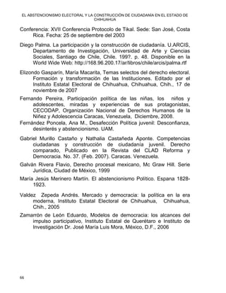 EL ABSTENCIONISMO ELECTORAL Y LA CONSTRUCCIÓN DE CIUDADANÍA EN EL ESTADO DE
CHIHUAHUA 
Conferencia: XVII Conferencia Protocolo de Tikal. Sede: San José, Costa
Rica. Fecha: 25 de septiembre del 2003
Diego Palma. La participación y la construcción de ciudadanía. U.ARCIS,
Departamento de Investigación, Universidad de Arte y Ciencias
Sociales, Santiago de Chile, Chile. 199?. p. 48. Disponible en la
World Wide Web: http://168.96.200.17/ar/libros/chile/arcis/palma.rtf
Elizondo Gasparín, María Macarita, Temas selectos del derecho electoral.
Formación y transformación de las Instituciones. Editado por el
Instituto Estatal Electoral de Chihuahua, Chihuahua, Chih., 17 de
noviembre de 2007
Fernando Pereira, Participación política de las niñas, los niños y
adolescentes, miradas y experiencias de sus protagonistas,
CECODAP, Organización Nacional de Derechos Humanos de la
Niñez y Adolescencia Caracas, Venezuela, Diciembre, 2008.
Fernández Poncela, Ana M., Desafección Política juvenil: Desconfianza,
desinterés y abstencionismo. UAM.
Gabriel Murillo Castaño y Nathalia Castañeda Aponte. Competencias
ciudadanas y construcción de ciudadanía juvenil. Derecho
comparado, Publicado en la Revista del CLAD Reforma y
Democracia. No. 37. (Feb. 2007). Caracas. Venezuela.
Galván Rivera Flavio, Derecho procesal mexicano, Mc Graw Hill. Serie
Jurídica, Ciudad de México, 1999
María Jesús Merinero Martín. El abstencionismo Político. Espana 1828-
1923.
Valdez Zepeda Andrés. Mercado y democracia: la política en la era
moderna, Instituto Estatal Electoral de Chihuahua, Chihuahua,
Chih., 2005
Zamarrón de León Eduardo, Modelos de democracia: los alcances del
impulso participativo, Instituto Estatal de Querétaro e Instituto de
Investigación Dr. José María Luis Mora, México, D.F., 2006
66 
 