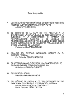 Tabla de contenido
7 LOS RECURSOS Y LOS PRINCIPIOS CONSTITUCIONALES QUE
RIGEN EL NUEVO SISTEMA DE JUSTICIA PENAL
Adalberto VENCES BACA
23 EL CONVENIO DE LA HAYA DE 1996 RELATIVO A LA
COMPETENCIA, LA LEY APLICABLE, EL RECONOCIMIENTO, LA
EJECUCIÓN Y LA COOPERACIÓN EN MATERIA DE
RESPONSABILIDAD PARENTAL Y DE MEDIDAS DE
PROTECCIÓN A LOS NIÑOS Y EL CONVENIO DE 2007 SOBRE
COBRO INTERNACIONAL DE ALIMENTOS PARA LOS NIÑOS Y
OTROS MIEMBROS DE LA FAMILIA
Paola Aimmé BARRERA MOLINA
31 ANÁLISIS DEL DIVORCIO INCAUSADO VIGENTE EN EL
DISTRITO FEDERAL
Flor Alejandra CORRAL REQUEJO
55 EL ABSTENCIONISMO ELECTORAL Y LA CONSTRUCCIÓN DE
CIUDADANÍA EN EL ESTADO DE CHIHUAHUA
Silvia Laura LECHUGA FUENTES
69 REINSERCIÓN SOCIAL
Carmen Julia CHAVIRA SÁENZ
73 DEL MÉTODO DE CASOS A LOS “RESTATEMENTS OF THE
LAW” EN LA ENSEÑANZA E INVESTIGACIÓN JURÍDICA
Manuel Benjamín GONZÁLEZ GONZÁLEZ
Oscar Francisco YÁÑEZ ORTEGA
5 
 