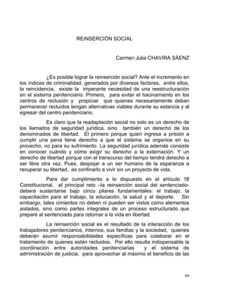 REINSERCIÓN SOCIAL
Carmen Julia CHAVIRA SÁENZ
¿Es posible lograr la reinserción social? Ante el incremento en
los índices de criminalidad, generados por diversos factores, entre ellos,
la reincidencia, existe la imperante necesidad de una reestructuración
en el sistema penitenciario. Primero, para evitar el hacinamiento en los
centros de reclusión y propiciar que quienes necesariamente deban
permanecer recluidos tengan alternativas viables durante su estancia y al
egresar del centro penitenciario.
Es claro que la readaptación social no solo es un derecho de
los llamados de seguridad jurídica, sino también un derecho de los
denominados de libertad. El primero porque quien ingresa a prisión a
cumplir una pena tiene derecho a que el sistema se organice en su
provecho, no para su sufrimiento. La seguridad jurídica además consiste
en conocer cuándo y cómo exigir su derecho a la externación. Y un
derecho de libertad porque con el transcurso del tiempo tendrá derecho a
ser libre otra vez. Pues, despojar a un ser humano de la esperanza a
recuperar su libertad, es confinarlo a vivir sin un proyecto de vida.
Para dar cumplimiento a lo dispuesto en el artículo 18
Constitucional, el principal reto –la reinserción social del sentenciado-
deberá sustentarse bajo cinco pilares fundamentales: el trabajo, la
capacitación para el trabajo, la educación, la salud y el deporte. Sin
embargo, tales cimientos no deben ni pueden ser vistos como elementos
aislados, sino como partes integrales de un proceso estructurado que
prepare al sentenciado para retornar a la vida en libertad.
La reinserción social es el resultado de la interacción de los
trabajadores penitenciarios, internos, sus familias y la sociedad, quienes
deberán asumir responsabilidades específicas para colaborar en el
tratamiento de quienes estén recluidos. Por ello resulta indispensable la
coordinación entre autoridades penitenciarias y el sistema de
administración de justicia, para aprovechar al máximo el beneficio de las
69 
 