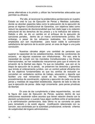 REINSERCIÓN SOCIAL
penas alternativas a la prisión y utilizar las herramientas adecuadas que
permitan su eficacia.
Por ello, al reconocer la problemática penitenciaria en nuestro
Estado se creó la Ley de Ejecución de Penas y Medidas Judiciales,
donde se abordan aspectos tales como la adecuación de la ejecución de
penas al régimen Constitucional de Garantías, con objetivos tales como
reducir los espacios de discrecionalidad que han dado lugar a la violación
estructural de los derechos de los presos y a la ineficacia del sistema.
Debido a ello, se dio un cambio en el enfoque de la ejecución de
sanciones penales, dentro de un marco eminentemente jurídico. Sin
embargo, a pesar de los esfuerzos realizados, los mecanismos
empleados aún son insuficientes para hacer viable la culminación
satisfactoria del ejercicio de la acción penal, en aras de llegar a una justa
conclusión.
Nuestras cárceles alojan una cantidad de personas que
superan la capacidad de los establecimientos, donde las condiciones de
encierro, en algunas ocasiones son infrahumanas. Por eso, ante la
necesidad de cumplir con los mandatos Constitucionales y los Pactos
Internacionales, se han establecido mecanismos para que el entorno de
privación de la libertad sea digno. Ya que es ineludible que aún en la
etapa de ejecución de la penas, se preserven los derechos y garantías
que brinda el ordenamiento jurídico, con un control judicial eficiente.Uno
de los objetivos fundamentales es que los centros de reclusión se
conviertan en verdaderos centros de trabajo, educación y deporte que
faciliten una real reinserción social de los internos. Priorizando
procedimientos de coordinación, vigilancia y ejecución de cada una de las
penas y medidas de seguridad establecidas, dejando de lado la idea de
que la ejecución de penas debe regir únicamente para penas privativas
de libertad.
En aras de dar cumplimiento a tales requerimientos, se creó
la figura del Juez de Ejecución de Penas, quienes dentro de sus
atribuciones resolverán sobre asuntos que tienen relación directa con la
decisión jurisdiccional, o cuando haya algún conflicto entre el sentenciado
y la administración penitenciaria, ésta última no se convierta en parte
para remediarlo y de existir alguna modificación relacionada con su
sanción, sea solventada por la autoridad jurisdiccional, evitando criterios
de subjetividad del órgano administrativo.
70 
 