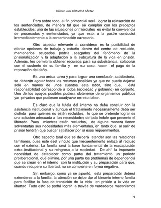 Carmen Julia CHAVIRA SÁENZ
Pero sobre todo, el fin primordial será lograr la reinserción de
los sentenciados, de manera tal que se cumplan con los preceptos
establecidos: una de las situaciones primordiales es evitar la convivencia
de procesados y sentenciados, ya que esto, a la postre conducirá
irremediablemente a la contaminación carcelaria.
Otro aspecto relevante a considerar es la posibilidad de
ofertar opciones de trabajo y estudio dentro del centro de reclusión,
mantenerlos ocupados podría sesgarlos del fenómeno de la
prisionalización y la adaptación a la subcultura de la vida en prisión.
Además, les permitiría obtener recursos para su subsistencia, colaborar
con el sustento de su familia y en su caso, hacer el pago de la
reparación del daño.
Es una ardua tarea y para lograr una conclusión satisfactoria,
se deberán agotar todos los recursos posibles ya que no puede dejarse
solo en manos de unos cuantos esta labor, sino que, ésta
responsabilidad corresponde a todos (sociedad y gobierno) en conjunto.
Uno de los apoyos posibles pudiera obtenerse de organismos públicos
y/o privados que pudiesen coadyuvar en esta labor.
Es claro que la tutela del interno no debe concluir con la
asistencia institucional y aunque el tratamiento necesariamente deba ser
distinto para quienes no estén recluidos, lo que se pretende lograr es
una solución adecuada a las necesidades de toda índole que presente el
liberado. Pues mientras están recluidos, de alguna manera tienen
solventadas sus necesidades más elementales, en tanto que, al salir de
prisión tendrán que buscar satisfacer por sí esos requerimientos.
Otro aspecto toral que se deberá atender son las relaciones
familiares, pues éste esel vínculo que frecuentemente enlaza al recluso
con el exterior. La familia será la base fundamental de la readaptación
extra institucional y su reingreso a la sociedad. De ahí, la imperante
necesidad de establecer como parte del tratamiento un periodo
preliberacional, que elimine, por una parte los problemas de dependencia
que se crean en el interno con la institución y su preparación para que,
cuando recupere su libertad, no se comporte en forma negativa.
Sin embargo, como ya se apuntó, esta preparación deberá
extenderse a la familia, la atención se debe dar al binomio interno-familia
para facilitar la fase de transición de la vida en prisión a la vida en
libertad. Todo esto se podrá lograr a través de verdaderos mecanismos
71 
 
