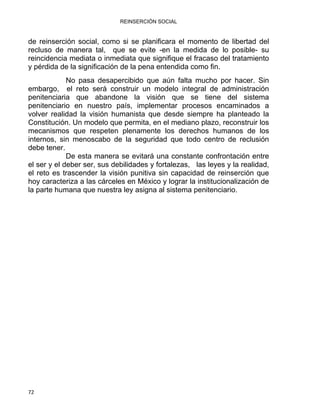 REINSERCIÓN SOCIAL
72 
de reinserción social, como si se planificara el momento de libertad del
recluso de manera tal, que se evite -en la medida de lo posible- su
reincidencia mediata o inmediata que signifique el fracaso del tratamiento
y pérdida de la significación de la pena entendida como fin.
No pasa desapercibido que aún falta mucho por hacer. Sin
embargo, el reto será construir un modelo integral de administración
penitenciaria que abandone la visión que se tiene del sistema
penitenciario en nuestro país, implementar procesos encaminados a
volver realidad la visión humanista que desde siempre ha planteado la
Constitución. Un modelo que permita, en el mediano plazo, reconstruir los
mecanismos que respeten plenamente los derechos humanos de los
internos, sin menoscabo de la seguridad que todo centro de reclusión
debe tener.
De esta manera se evitará una constante confrontación entre
el ser y el deber ser, sus debilidades y fortalezas, las leyes y la realidad,
el reto es trascender la visión punitiva sin capacidad de reinserción que
hoy caracteriza a las cárceles en México y lograr la institucionalización de
la parte humana que nuestra ley asigna al sistema penitenciario.
 