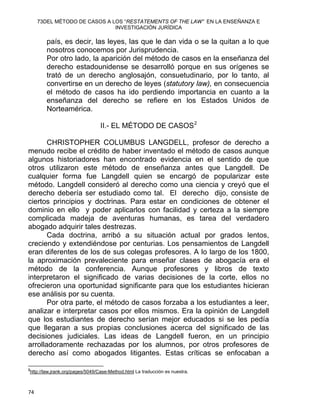 73DEL MÉTODO DE CASOS A LOS “RESTATEMENTS OF THE LAW” EN LA ENSEÑANZA E
INVESTIGACIÓN JURÍDICA
país, es decir, las leyes, las que le dan vida o se la quitan a lo que
nosotros conocemos por Jurisprudencia.
Por otro lado, la aparición del método de casos en la enseñanza del
derecho estadounidense se desarrolló porque en sus orígenes se
trató de un derecho anglosajón, consuetudinario, por lo tanto, al
convertirse en un derecho de leyes (statutory law), en consecuencia
el método de casos ha ido perdiendo importancia en cuanto a la
enseñanza del derecho se refiere en los Estados Unidos de
Norteamérica.
II.- EL MÉTODO DE CASOS2
CHRISTOPHER COLUMBUS LANGDELL, profesor de derecho a
menudo recibe el crédito de haber inventado el método de casos aunque
algunos historiadores han encontrado evidencia en el sentido de que
otros utilizaron este método de enseñanza antes que Langdell. De
cualquier forma fue Langdell quien se encargó de popularizar este
método. Langdell consideró al derecho como una ciencia y creyó que el
derecho debería ser estudiado como tal. El derecho dijo, consiste de
ciertos principios y doctrinas. Para estar en condiciones de obtener el
dominio en ello y poder aplicarlos con facilidad y certeza a la siempre
complicada madeja de aventuras humanas, es tarea del verdadero
abogado adquirir tales destrezas.
Cada doctrina, arribó a su situación actual por grados lentos,
creciendo y extendiéndose por centurias. Los pensamientos de Langdell
eran diferentes de los de sus colegas profesores. A lo largo de los 1800,
la aproximación prevaleciente para enseñar clases de abogacía era el
método de la conferencia. Aunque profesores y libros de texto
interpretaron el significado de varias decisiones de la corte, ellos no
ofrecieron una oportunidad significante para que los estudiantes hicieran
ese análisis por su cuenta.
Por otra parte, el método de casos forzaba a los estudiantes a leer,
analizar e interpretar casos por ellos mismos. Era la opinión de Langdell
que los estudiantes de derecho serían mejor educados si se les pedía
que llegaran a sus propias conclusiones acerca del significado de las
decisiones judiciales. Las ideas de Langdell fueron, en un principio
arrolladoramente rechazadas por los alumnos, por otros profesores de
derecho así como abogados litigantes. Estas críticas se enfocaban a
                                                            
2
http://law.jrank.org/pages/5049/Case-Method.html La traducción es nuestra.
74 
 