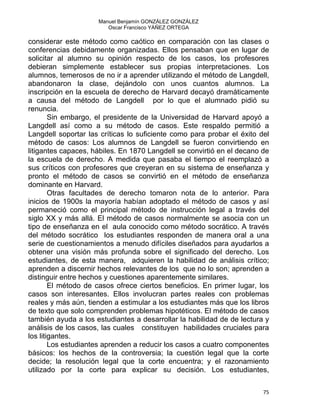 Manuel Benjamín GONZÁLEZ GONZÁLEZ
Oscar Francisco YÁÑEZ ORTEGA
considerar este método como caótico en comparación con las clases o
conferencias debidamente organizadas. Ellos pensaban que en lugar de
solicitar al alumno su opinión respecto de los casos, los profesores
debieran simplemente establecer sus propias interpretaciones. Los
alumnos, temerosos de no ir a aprender utilizando el método de Langdell,
abandonaron la clase, dejándolo con unos cuantos alumnos. La
inscripción en la escuela de derecho de Harvard decayó dramáticamente
a causa del método de Langdell por lo que el alumnado pidió su
renuncia.
Sin embargo, el presidente de la Universidad de Harvard apoyó a
Langdell así como a su método de casos. Este respaldo permitió a
Langdell soportar las críticas lo suficiente como para probar el éxito del
método de casos: Los alumnos de Langdell se fueron convirtiendo en
litigantes capaces, hábiles. En 1870 Langdell se convirtió en el decano de
la escuela de derecho. A medida que pasaba el tiempo el reemplazó a
sus críticos con profesores que creyeran en su sistema de enseñanza y
pronto el método de casos se convirtió en el método de enseñanza
dominante en Harvard.
Otras facultades de derecho tomaron nota de lo anterior. Para
inicios de 1900s la mayoría habían adoptado el método de casos y así
permaneció como el principal método de instrucción legal a través del
siglo XX y más allá. El método de casos normalmente se asocia con un
tipo de enseñanza en el aula conocido como método socrático. A través
del método socrático los estudiantes responden de manera oral a una
serie de cuestionamientos a menudo difíciles diseñados para ayudarlos a
obtener una visión más profunda sobre el significado del derecho. Los
estudiantes, de esta manera, adquieren la habilidad de análisis crítico;
aprenden a discernir hechos relevantes de los que no lo son; aprenden a
distinguir entre hechos y cuestiones aparentemente similares.
El método de casos ofrece ciertos beneficios. En primer lugar, los
casos son interesantes. Ellos involucran partes reales con problemas
reales y más aún, tienden a estimular a los estudiantes más que los libros
de texto que solo comprenden problemas hipotéticos. El método de casos
también ayuda a los estudiantes a desarrollar la habilidad de de lectura y
análisis de los casos, las cuales constituyen habilidades cruciales para
los litigantes.
Los estudiantes aprenden a reducir los casos a cuatro componentes
básicos: los hechos de la controversia; la cuestión legal que la corte
decide; la resolución legal que la corte encuentra; y el razonamiento
utilizado por la corte para explicar su decisión. Los estudiantes,
75 
 