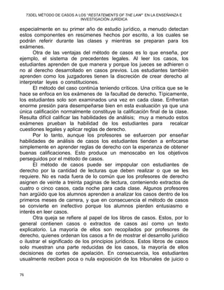 73DEL MÉTODO DE CASOS A LOS “RESTATEMENTS OF THE LAW” EN LA ENSEÑANZA E
INVESTIGACIÓN JURÍDICA
especialmente en su primer año de estudio jurídico, a menudo detectan
estos componentes en resúmenes hechos por escrito, a los cuales se
podrán referir durante las clases y mientras se preparan para los
exámenes.
Otra de las ventajas del método de casos es lo que enseña, por
ejemplo, el sistema de precedentes legales. Al leer los casos, los
estudiantes aprenden de que manera y porque los jueces se adhieren o
no al derecho desarrollado en casos previos. Los estudiantes también
aprenden como los juzgadores tienen la discreción de crear derecho al
interpretar leyes o constituciones.
El método del caso continúa teniendo críticos. Una crítica que se le
hace se enfoca en los exámenes de la facultad de derecho. Típicamente,
los estudiantes solo son examinados una vez en cada clase. Enfrentan
enorme presión para desempeñarse bien en esta evaluación ya que una
única calificación normalmente constituye la calificación final de la clase.
Resulta difícil calificar las habilidades de análisis; muy a menudo estos
exámenes prueban la habilidad de los estudiantes para recalcar
cuestiones legales y aplicar reglas de derecho.
Por lo tanto, aunque los profesores se esfuercen por enseñar
habilidades de análisis de casos los estudiantes tienden a enfocarse
simplemente en aprender reglas de derecho con la esperanza de obtener
buenas calificaciones. Esto produce un menoscabo en los objetivos
perseguidos por el método de casos.
El método de casos puede ser impopular con estudiantes de
derecho por la cantidad de lecturas que deben realizar o que se les
requiere. No es nada fuera de lo común que los profesores de derecho
asignen de veinte a treinta paginas de lectura, conteniendo extractos de
cuatro o cinco casos, cada noche para cada clase. Algunos profesores
han argüido que los alumnos aprenden a analizar los casos dentro de los
primeros meses de carrera, y que en consecuencia el método de casos
se convierte en inefectivo porque los alumnos pierden entusiasmo e
interés en leer casos.
Otra queja se refiere al papel de los libros de casos. Estos, por lo
general contienen casos o extractos de casos así como un texto
explicatorio. La mayoría de ellos son recopilados por profesores de
derecho, quienes ordenan los casos a fin de mostrar el desarrollo jurídico
o ilustrar el significado de los principios jurídicos. Estos libros de casos
solo muestran una parte reducidas de los casos, la mayoría de ellos
decisiones de cortes de apelación. En consecuencia, los estudiantes
usualmente reciben poca o nula exposición de los tribunales de juicio o
76 
 