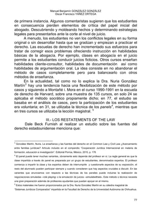 Manuel Benjamín GONZÁLEZ GONZÁLEZ
Oscar Francisco YÁÑEZ ORTEGA
de primera instancia. Algunos comentaristas sugieren que los estudiantes
en consecuencia pierden elementos de crítica del papel inicial del
abogado. Descubriendo y moldeando hechos y determinando estrategias
legales para presentarlos ante la corte al nivel de juicio.
A menudo, los estudiantes no ven los conflictos legales en su forma
original o sin desarrollar hasta que se gradúan y empiezan a practicar el
derecho. Las escuelas de derecho han incrementado sus esfuerzos para
tratar de corregir esos problemas ofreciendo instrucción en habilidades
básicas de la abogacía. Por ejemplo, clases en abogacía en el juicio
permite a los estudiantes conducir juicios ficticios. Otros cursos enseñan
habilidades cliente-consultor, habilidades de documentación así como
habilidades de argumentación oral. La idea consiste en no abandonar el
método de casos completamente pero para balancearlo con otros
métodos de enseñanza.
En la actualidad, tal como no lo explica la Dra. Nuria González
Martín3
hay una tendencia hacia una flexibilización de este método por
casos y siguiendo a Montañé i. Mora en el curso 1990-1991 en la escuela
de derecho de Harvard, sobre una muestra de 135 cursos, en solo 24 se
aplicaba el método socrático propiamente dicho; en 77, el estudio se
basaba en el análisis de casos, pero la participación de los estudiantes
era voluntaria; en 31, se utilizaba la técnica de los panels4
, mientras que
en tres cursos se utilizaba la lección magistral. 5
III.- LOS RESTATEMENTS OF THE LAW
Dale Beck Furnish al realizar un estudio sobre las fuentes del
derecho estadounidense menciona que:
                                                            
3
González Martín, Nuria. La enseñanza y las fuentes del derecho en el Common Law y Civil Law ¿Acercamiento
entre familias jurídicas? Artículo incluido en el compendio “Cooperación Jurídica Internacional en materia de
formación, educación e investigación”. Editorial Porrúa, México, 2010, p. 176
4
El panel puede tener muchas variantes, obviamente esto depende del profesor en sí. La regla general es que la
clase impartida a través de panel es preparada por un grupo de estudiantes, denominados expertos. El profesor
comienza a impartir la clase y los expertos deben de interrumpirle y cuestionarle aspectos de su exposición, el
resto del alumnado pueden participar siempre y cuando consideren que hay aspectos cruciales a discutir. En las
variantes que anunciamos con respecto a las técnicas de los paneles puede incluirse la realización de
negociaciones simuladas –role playing- o la simulación de juicios –simulatedtrials-. Este método o técnica necesita
una gran preparación además de profesores ayudantes que puedan apoyar en el mismo.
5
Estos materiales me fueron proporcionados por la Dra. Nuria González Martín en su cátedra magistral de
“Sistemas Jurídicos Comparados” impartida en la Facultad de Derecho de la Universidad Autónoma de Chihuahua.
77 
 