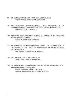 6 
83 EL CONCEPTO DE CULTURA DE LA LEGALIDAD
Víctor Manuel VILLAGRÁN ESCOBAR
101 TRATAMIENTO JURISPRUDENCIAL DEL DERECHO A LA
INTIMIDAD DE LA VIDA PRIVADA EN EL DERECHO ITALIANO
Othoniel ACOSTA MUÑOZ
109 ALGUNAS REFLEXIONES SOBRE EL BARRO Y EL ORO DE
MARTÍN LUIS GUZMÁN
César RODRÍGUEZ CHACÓN
117 ESTRATEGIA GUBERNAMENTAL PARA LA FORMACIÓN Y
DESARROLLO DEL CLÚSTER AEROESPACIAL EN LA CIUDAD
DE CHIHUAHUA
Ma. Teresa GONZÁLEZ ROMERO
125 LA LIBERTAD DE CONCURRENCIA
José Luis SÁENZ DOMÍNGUEZ
125 INCIDENTE DE SUSPENSIÓN DEL ACTO RECLAMADO EN EL
AMPARO DIRECTO LABORAL
Oscar Francisco YÁÑEZ ORTEGA
Manuel Benjamín GONZÁLEZ GONZÁLEZ
 