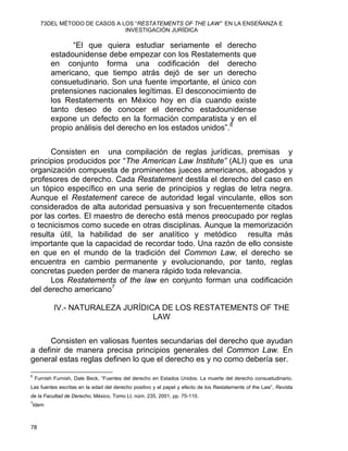 73DEL MÉTODO DE CASOS A LOS “RESTATEMENTS OF THE LAW” EN LA ENSEÑANZA E
INVESTIGACIÓN JURÍDICA
“El que quiera estudiar seriamente el derecho
estadounidense debe empezar con los Restatements que
en conjunto forma una codificación del derecho
americano, que tiempo atrás dejó de ser un derecho
consuetudinario. Son una fuente importante, el único con
pretensiones nacionales legítimas. El desconocimiento de
los Restatements en México hoy en día cuando existe
tanto deseo de conocer el derecho estadounidense
expone un defecto en la formación comparatista y en el
propio análisis del derecho en los estados unidos”.6
Consisten en una compilación de reglas jurídicas, premisas y
principios producidos por “The American Law Institute” (ALI) que es una
organización compuesta de prominentes jueces americanos, abogados y
profesores de derecho. Cada Restatement destila el derecho del caso en
un tópico específico en una serie de principios y reglas de letra negra.
Aunque el Restatement carece de autoridad legal vinculante, ellos son
considerados de alta autoridad persuasiva y son frecuentemente citados
por las cortes. El maestro de derecho está menos preocupado por reglas
o tecnicismos como sucede en otras disciplinas. Aunque la memorización
resulta útil, la habilidad de ser analítico y metódico resulta más
importante que la capacidad de recordar todo. Una razón de ello consiste
en que en el mundo de la tradición del Common Law, el derecho se
encuentra en cambio permanente y evolucionando, por tanto, reglas
concretas pueden perder de manera rápido toda relevancia.
Los Restatements of the law en conjunto forman una codificación
del derecho americano7
IV.- NATURALEZA JURÍDICA DE LOS RESTATEMENTS OF THE
LAW
Consisten en valiosas fuentes secundarias del derecho que ayudan
a definir de manera precisa principios generales del Common Law. En
general estas reglas definen lo que el derecho es y no como debería ser.
                                                            
6
Furnish Furnish, Dale Beck, “Fuentes del derecho en Estados Unidos. La muerte del derecho consuetudinario.
Las fuentes escritas en la edad del derecho positivo y el papel y efecto de los Restatements of the Law”, Revista
de la Facultad de Derecho, México, Tomo LI, núm. 235, 2001, pp. 75-110.
7
Idem
78 
 