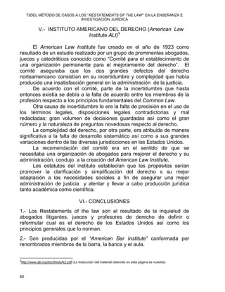 73DEL MÉTODO DE CASOS A LOS “RESTATEMENTS OF THE LAW” EN LA ENSEÑANZA E
INVESTIGACIÓN JURÍDICA
V.- INSTITUTO AMERICANO DEL DERECHO (American Law
Institute ALI)9
El American Law Institute fue creado en el año de 1923 como
resultado de un estudio realizado por un grupo de prominentes abogados,
jueces y catedráticos conocido como “Comité para el establecimiento de
una organización permanente para el mejoramiento del derecho”. El
comité aseguraba que los dos grandes defectos del derecho
norteamericano consistían en su incertidumbre y complejidad que había
producido una insatisfacción general en la administración de la justicia.
De acuerdo con el comité, parte de la incertidumbre que hasta
entonces existía se debía a la falta de acuerdo entre los miembros de la
profesión respecto a los principios fundamentales del Common Law.
Otra causa de incertidumbre lo era la falta de precisión en el uso de
los términos legales, disposiciones legales contradictorias y mal
redactadas; gran volumen de decisiones guardadas así como el gran
número y la naturaleza de preguntas novedosas respecto al derecho.
La complejidad del derecho, por otra parte, era atribuida de manera
significativa a la falta de desarrollo sistemático así como a sus grandes
variaciones dentro de las diversas jurisdicciones en los Estados Unidos.
La recomendación del comité era en el sentido de que se
necesitaba una organización de abogados para mejorar el derecho y su
administración, condujo a la creación del American Law Institute,
Los estatutos del instituto establecían que los propósitos serían
promover la clarificación y simplificación del derecho s su mejor
adaptación a las necesidades sociales a fin de asegurar una mejor
administración de justicia y alentar y llevar a cabo producción jurídica
tanto académica como científica.
VI.- CONCLUSIONES
1.- Los Restatements of the law son el resultado de la inquietud de
abogados litigantes, jueces y profesores de derecho de definir o
reformular cual es el derecho de los Estados Unidos así como los
principios generales que lo norman.
2.- Son producidas por el “American Bar Institute” conformada por
renombrados miembros de la barra, la banca y el aula.
                                                            
9
http://www.ali.org/doc/thisIsALI.pdf (La traducción del material obtenido en esta página es nuestra)
80 
 