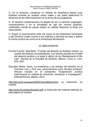 Manuel Benjamín GONZÁLEZ GONZÁLEZ
Oscar Francisco YÁÑEZ ORTEGA
3.- En la docencia, constituye un método de enseñanza básico cuya
finalidad consiste en analizar casos reales y así poder determinar la
influencia de las reformulaciones en el ánimo de los juzgadores.
4.- El derecho norteamericano ha dejado de ser un derecho anglosajón,
consuetudinario y en la actualidad se rige por normas positivas,
codificadas, donde los jueces utilizan un método deductivo al dictar sus
resoluciones.
5.- Existe un acercamiento cada vez mayor en las tradiciones romanistas
y del Common Lawen cuanto a sus métodos y técnicas de crear y aplicar
la norma jurídica así como en la enseñanza del derecho.
VII. BIBLIOGRAFÍA
Furnish Furnish, Dale Beck, “Fuentes del derecho en Estados Unidos. La
muerte del derecho consuetudinario. Las fuentes escritas en la edad
del derecho positivo y el papel y efecto de los Restatements of the
Law”, Revista de la Facultad de Derecho, México, Tomo LI, núm.
235, 2001
González Martín, Nuria. La enseñanza y las fuentes del derecho en el
Common Law y Civil Law ¿Acercamiento entre familias jurídicas?
Artículo incluido en el compendio “Cooperación Jurídica
Internacional en materia de formación, educación e investigación”.
Editorial Porrúa, México, 2010
http://law.jrank.org/pages/5049/Case-Method.html La traducción es
nuestra.
http://www.ali.org/doc/thisIsALI.pdf La traducción del material obtenido en
esta página es nuestra.
81 
 