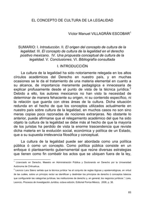 EL CONCEPTO DE CULTURA DE LA LEGALIDAD
Víctor Manuel VILLAGRÁN ESCOBAR1
SUMARIO: I. Introducción. II. El origen del concepto de cultura de la
legalidad. III. El concepto de cultura de la legalidad en el derecho
positivo mexicano. IV. Una propuesta conceptual de cultura de la
legalidad. V. Conclusiones. VI. Bibliografía consultada
I. INTRODUCCIÓN
La cultura de la legalidad ha sido notoriamente relegada en los altos
círculos académicos del Derecho en nuestro país, y en muchas
ocasiones se le da el tratamiento de una materia elemental en cuanto a
su alcance, de importancia meramente pedagógica e innecesaria de
explicar profusamente desde el punto de vista de la técnica jurídica.2
Debido a ello, los autores mexicanos no han visto la necesidad de
determinar de manera fehaciente su origen, ni su contenido específico, ni
la relación que guarda con otras áreas de la cultura. Dicha situación
redunda en el hecho de que los conceptos utilizados actualmente en
nuestro país sobre cultura de la legalidad, en muchos casos no son sino
meras copias poco razonadas de nociones extranjeras. No obstante lo
anterior, puede afirmarse que el relegamiento académico del que ha sido
objeto la cultura de la legalidad se debe más al hecho de que la mayoría
de los juristas ha perdido de vista la enorme trascendencia que reviste
dicha materia en la evolución social, económica y política de un Estado,
que a su supuesta irrelevancia filosófica y conceptual.
La cultura de la legalidad puede ser abordada como una política
pública ó como un concepto. Como política pública consiste en un
enfoque ó planteamiento gubernamental que reúne diversas estrategias
que tienen como fin combatir los actos que se ubiquen fuera de la ley,
                                                            
1
Licenciado en Derecho, Maestro en Administración Pública y Doctorando en Derecho por la Universidad
Autónoma de Chihuahua.
2
Leoncio Lara Sáenz señala que la técnica jurídica “es el conjunto de reglas lógicas y epistemológicas, en virtud
de las cuáles, sobre un principio rector se identifican y deslindan los principios de derecho ó conceptos básicos
que configurarán las categorías jurídicas, las instituciones de derecho y, en general, los negocios jurídicos.”; Lara,
Leoncio, Procesos de Investigación Jurídica, octava edición, Editorial Porrúa México, 2008, p. 38.
83 
 