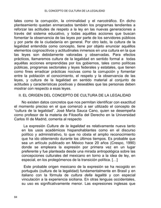 EL CONCEPTO DE CULTURA DE LA LEGALIDAD
tales como la corrupción, la criminalidad y el narcotráfico. En dicho
planteamiento quedan enmarcados también los programas tendientes a
reforzar las actitudes de respeto a la ley en las nuevas generaciones a
través del sistema educativo, y todas aquéllas acciones que buscan
fomentar la observancia de las leyes por parte de los servidores públicos
y por parte de la ciudadanía en general. Por otro lado, la cultura de la
legalidad entendida como concepto, tiene por objeto enunciar aquéllos
elementos cognoscitivos y actitudinales inmersos en una cultura en la que
las leyes son debidamente valoradas y observadas. Para efectos
prácticos, llamaremos cultura de la legalidad en sentido formal a todas
aquéllas acciones emprendidas por los gobiernos, tales como políticas
públicas, programas sectoriales y leyes federales y estatales, que tienen
como fines erradicar prácticas nocivas como la corrupción y fomentar
entre la población el conocimiento, el respeto y la observancia de las
leyes, y cultura de la legalidad en sentido material al conjunto de
actitudes y características positivas y deseables que las personas deben
mostrar con respecto a esas leyes.
II. EL ORIGEN DEL CONCEPTO DE CULTURA DE LA LEGALIDAD
No existen datos concretos que nos permitan identificar con exactitud
el momento preciso en el que comenzó a ser utilizado el concepto de
“cultura de la legalidad”. José María Sauca Cano, quien se desempeña
como profesor de la materia de Filosofía del Derecho en la Universidad
Carlos III de Madrid, comenta al respecto
La expresión Cultura de la legalidad es relativamente nueva tanto
en los usos académicos hispanohablantes como en el discurso
político y administrativo, lo que no obsta el amplio reconocimiento
que ha ido obteniendo durante los últimos tiempos. Es probable que
sea un artículo publicado en México hace 20 años (Crespo, 1990)
donde se empleara la expresión por primera vez en un lugar
preferente y fue planteada desde una mirada antropológica sobre las
concepciones culturales del mexicano en torno a la idea de ley, en
especial, en los prolegómenos de la transición política. […]
Este probable origen mexicano de la expresión se ha recogido en
portugués (cultura de la legalidad) fundamentalmente en Brasil y en
italiano con la fórmula de cultura della legalitá y con especial
vinculación a la experiencia siciliana. En otras lenguas occidentales,
su uso es significativamente menor. Las expresiones inglesas que
84 
 