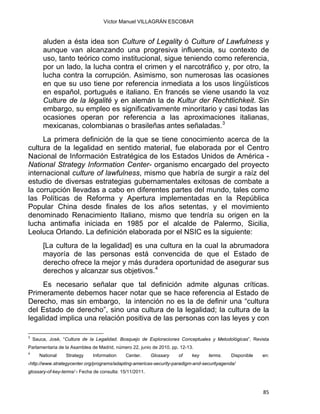 Víctor Manuel VILLAGRÁN ESCOBAR
aluden a ésta idea son Culture of Legality ó Culture of Lawfulness y
aunque van alcanzando una progresiva influencia, su contexto de
uso, tanto teórico como institucional, sigue teniendo como referencia,
por un lado, la lucha contra el crimen y el narcotráfico y, por otro, la
lucha contra la corrupción. Asimismo, son numerosas las ocasiones
en que su uso tiene por referencia inmediata a los usos lingüísticos
en español, portugués e italiano. En francés se viene usando la voz
Culture de la légalité y en alemán la de Kultur der Rechtlichkeit. Sin
embargo, su empleo es significativamente minoritario y casi todas las
ocasiones operan por referencia a las aproximaciones italianas,
mexicanas, colombianas o brasileñas antes señaladas.3
                                                           
La primera definición de la que se tiene conocimiento acerca de la
cultura de la legalidad en sentido material, fue elaborada por el Centro
Nacional de Información Estratégica de los Estados Unidos de América -
National Strategy Information Center- organismo encargado del proyecto
internacional culture of lawfulness, mismo que habría de surgir a raíz del
estudio de diversas estrategias gubernamentales exitosas de combate a
la corrupción llevadas a cabo en diferentes partes del mundo, tales como
las Políticas de Reforma y Apertura implementadas en la República
Popular China desde finales de los años setentas, y el movimiento
denominado Renacimiento Italiano, mismo que tendría su origen en la
lucha antimafia iniciada en 1985 por el alcalde de Palermo, Sicilia,
Leoluca Orlando. La definición elaborada por el NSIC es la siguiente:
[La cultura de la legalidad] es una cultura en la cual la abrumadora
mayoría de las personas está convencida de que el Estado de
derecho ofrece la mejor y más duradera oportunidad de asegurar sus
derechos y alcanzar sus objetivos.4
Es necesario señalar que tal definición admite algunas críticas.
Primeramente debemos hacer notar que se hace referencia al Estado de
Derecho, mas sin embargo, la intención no es la de definir una “cultura
del Estado de derecho”, sino una cultura de la legalidad; la cultura de la
legalidad implica una relación positiva de las personas con las leyes y con
 
3
Sauca, José, “Cultura de la Legalidad. Bosquejo de Exploraciones Conceptuales y Metodológicas”, Revista
Parlamentaria de la Asamblea de Madrid, número 22, junio de 2010, pp. 12-13.
4
National Strategy Information Center. Glossary of key terms. Disponible en:
‹http://www.strategycenter.org/programs/adapting-americas-security-paradigm-and-securityagenda/
glossary-of-key-terms/ › Fecha de consulta: 15/11/2011.
85 
 