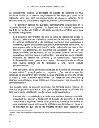 EL CONCEPTO DE CULTURA DE LA LEGALIDAD
las instituciones legales. El concepto de Estado de Derecho es muy
amplio e involucra no sólo el seguimiento de las leyes por parte de la
población, sino que para su conformación se requiere, además de la
existencia de una cultura de la legalidad, de una cultura democrática.
Tal distinción teórica ha quedado perfectamente establecida en el
“Acuerdo Estatal por la Legalidad, la Seguridad y la Justicia” signado el
día 4 de noviembre de 2008 en el Estado de San Luís Potosí, en el cuál
se declara lo siguiente:
[…] Estamos convencidos de que la toma de decisiones desde el
Estado, debe atender a criterios de eficiencia, eficacia y legitimidad.
El cambio institucional y de rediseño normativo que aspiramos a
construir, a partir de acuerdos políticos fundamentales como éste, no
puede prescindir de la participación de la ciudadanía, por que si bien
resolver los problemas de ausencia de aplicación de la Ley es
responsabilidad del Gobierno, si sus acciones carecen de respaldo
ciudadano, siempre serán insuficientes. Para afianzar en la realidad
cotidiana el Estado de Derecho y la Democracia, requerimos
indispensablemente, generar una nueva cultura política democrática,
una nueva cultura de la legalidad y una nueva cultura
gubernamental. […]5
Por otra parte, en la definición estudiada se enuncia el elemento de
“convencimiento”, y aquí podemos preguntar, ¿De qué sirve que las
personas se encuentren convencidas de que el Estado de derecho ofrece
la mejor y más duradera oportunidad de asegurar sus derechos y
alcanzar sus objetivos, si no actúan en consecuencia y de acuerdo a tal
convencimiento?
En nuestro país, la anterior definición fue tomada como modelo en
diversos programas educativos, sólo que fue ligeramente modificada. De
ésta forma sería establecido que la cultura de la legalidad es
La creencia compartida de que cada persona tiene la responsabilidad
individual de apoyar y fortalecer el Estado de derecho. […] Una
“cultura de la legalidad” existe cuando la mayoría de los individuos en
una sociedad apoya activamente al Estado de derecho con base en
la creencia de que ofrece los mejores medios para asegurar sus
                                                            
5
Acuerdo Estatal por la Legalidad, la Seguridad y la Justicia. Secretaría General de Gobierno, San Luis Potosí,
2008, p. 1.
86 
 