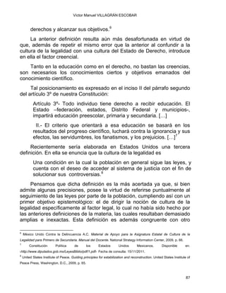 Víctor Manuel VILLAGRÁN ESCOBAR
derechos y alcanzar sus objetivos.6
La anterior definición resulta aún más desafortunada en virtud de
que, además de repetir el mismo error que la anterior al confundir a la
cultura de la legalidad con una cultura del Estado de Derecho, introduce
en ella el factor creencial.
Tanto en la educación como en el derecho, no bastan las creencias,
son necesarios los conocimientos ciertos y objetivos emanados del
conocimiento científico.
Tal posicionamiento es expresado en el inciso II del párrafo segundo
del artículo 3º de nuestra Constitución:
Artículo 3º- Todo individuo tiene derecho a recibir educación. El
Estado –federación, estados, Distrito Federal y municipios-,
impartirá educación preescolar, primaria y secundaria. […]
II.- El criterio que orientará a esa educación se basará en los
resultados del progreso científico, luchará contra la ignorancia y sus
efectos, las servidumbres, los fanatismos, y los prejuicios. […]7
Recientemente sería elaborada en Estados Unidos una tercera
definición. En ella se enuncia que la cultura de la legalidad es
Una condición en la cual la población en general sigue las leyes, y
cuenta con el deseo de acceder al sistema de justicia con el fin de
solucionar sus controversias.8
Pensamos que dicha definición es la más acertada ya que, si bien
admite algunas precisiones, posee la virtud de referirse puntualmente al
seguimiento de las leyes por parte de la población, cumpliendo así con un
primer objetivo epistemológico: el de dirigir la noción de cultura de la
legalidad específicamente al factor legal, lo cual no había sido hecho por
las anteriores definiciones de la materia, las cuales resultaban demasiado
amplias e inexactas. Esta definición es además congruente con otro
                                                            
6
México Unido Contra la Delincuencia A.C. Material de Apoyo para la Asignatura Estatal de Cultura de la
Legalidad para Primero de Secundaria. Manual del Docente. National Strategy Information Center, 2009, p. 66.
7
Constitución Política de los Estados Unidos Mexicanos. Disponible en:
‹http://www.diputados.gob.mx/LeyesBiblio/pdf/1.pdf› Fecha de consulta: 15/11/2011.
8
United States Institute of Peace. Guiding principles for estabilization and reconstruction. United States Institute of
Peace Press, Washington, D.C., 2009, p. 65.
87 
 