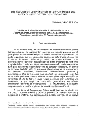 LOS RECURSOS Y LOS PRINCIPIOS CONSTITUCIONALES QUE
RIGEN EL NUEVO SISTEMA DE JUSTICIA PENAL.
*Adalberto VENCES BACA⋅
SUMARIO: I. Nota introductoria. II. Generalidades de la
Reforma Constitucional en materia penal. III. Los Recursos. IV.
Consideraciones Finales. V. Fuentes de consulta.
I. Nota Introductoria
En los últimos años, ha sido marcada la tendencia de varios países
latinoamericanos de implementar reformas en materia procesal penal,
principalmente destinadas a dejar de lado el sistema de enjuiciamiento de
corte inquisitivo, que se caracteriza porque un solo órgano detenta las
funciones de acusar, defender y decidir; por el uso excesivo de la
escritura; por el secreto de las actuaciones, sin la presencia del juez en la
mayoría de las ocasiones; y que está inmerso en un formalismo excesivo.
Ello, para sustituir tal sistema por uno de carácter acusatorio, en el cual
se privilegia la distribución de funciones; el que se apoya en los principios
de oralidad, publicidad, inmediación, concentración, igualdad y
contradicción. Uno de los casos más significativos para nuestro país fue
el de Chile, país que contaba con un sistema penal cuya aplicación se
remontaba al año de 1907, y cuyos rasgos distintivos eran la lentitud y la
burocracia, y que según la percepción generalizada no ofrecía
condiciones objetivas de imparcialidad.1
Tal circunstancia, a la postre,
originó que dicha nación implementara un Nuevo Sistema Penal.
En ese tenor, el Gobierno del Estado de Chihuahua, en el año dos
mil cinco, inició un intenso y profundo proceso de análisis, consulta y
debate en la materia, que culminó con la entrada en vigor de un nuevo
                                                            
⋅*
Maestro en Derecho y Juez de Juicio Oral Penal.
1
Benavente Chorres, Hesbert (coord.), Implementación del Proceso Penal Acusatorio Adversarial en
Latinoamérica, Nuevo Sistema Procesal Acusatorio, México, Flores Editor y Distribuidor, 2009, p. 128.
7 
 