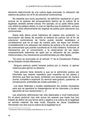 EL CONCEPTO DE CULTURA DE LA LEGALIDAD
elemento determinante de una cultura legal avanzada: la utilización del
sistema de justicia con el fin de solucionar controversias.
No obstante que como apuntamos, tal definición representa un gran
avance en el aspecto del encausamiento teórico de la cultura de la
legalidad, también admite críticas. Por ejemplo, en su parte última parte
nos refiere la palabra deseo, lo cual no significa que la población, aunque
lo desee, utilice efectivamente los órganos de justica para solucionar sus
controversias.
Sobre éste último punto habremos de realizar otra acotación: La
enunciación del deseo de acceder al sistema de justicia con el fin de
solucionar controversias de hecho puede resultar tautológica si
consideramos que en el caso de nuestro país, las leyes nos remiten
invariablemente a la utilización del sistema de justicia a fin de solucionar
las controversias que puedan suscitarse en la vida cotidiana. Entonces, al
interesarnos por el conocimiento y la observancia de las leyes,
necesariamente habremos de optar por la utilización de los canales
institucionales y los mecanismos procedimentales por ellas fijados.
Tal como es enunciado en el artículo 17 de la Constitución Política
de los Estados Unidos Mexicanos:
Ninguna persona podrá hacerse justicia por sí misma, ni ejercer
violencia para ejercer su derecho.
Toda persona tiene derecho a que se le administre justicia por
tribunales que estarán expeditos para impartirla en los plazos y
términos que fijen las leyes, emitiendo sus resoluciones de manera
pronta, completa e imparcial. Su servicio será gratuito, quedando, en
consecuencia, prohibidas las costas judiciales. […]
Las leyes federales y locales establecerán los medios necesarios
para que se garantice la independencia de los tribunales y la plena
ejecución de sus resoluciones. […]9
Las anteriores definiciones han sido elaboradas a nivel institucional.
En el plano doctrinal, han sido pocos los autores que hasta hoy han
tratado de definir de una forma seria y objetiva a la cultura de la legalidad
en sentido material. De éste modo, Eduardo de Jesús Castellanos
Hernández nos dice que la cultura de la legalidad es el
                                                            
9
Constitución Política de los Estados Unidos Mexicanos. op. cit., nota 7.
88 
 