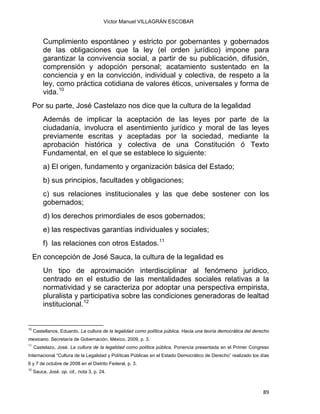 Víctor Manuel VILLAGRÁN ESCOBAR
Cumplimiento espontáneo y estricto por gobernantes y gobernados
de las obligaciones que la ley (el orden jurídico) impone para
garantizar la convivencia social, a partir de su publicación, difusión,
comprensión y adopción personal; acatamiento sustentado en la
conciencia y en la convicción, individual y colectiva, de respeto a la
ley, como práctica cotidiana de valores éticos, universales y forma de
vida.10
Por su parte, José Castelazo nos dice que la cultura de la legalidad
Además de implicar la aceptación de las leyes por parte de la
ciudadanía, involucra el asentimiento jurídico y moral de las leyes
previamente escritas y aceptadas por la sociedad, mediante la
aprobación histórica y colectiva de una Constitución ó Texto
Fundamental, en el que se establece lo siguiente:
a) El origen, fundamento y organización básica del Estado;
b) sus principios, facultades y obligaciones;
c) sus relaciones institucionales y las que debe sostener con los
gobernados;
d) los derechos primordiales de esos gobernados;
e) las respectivas garantías individuales y sociales;
f) las relaciones con otros Estados.11
En concepción de José Sauca, la cultura de la legalidad es
Un tipo de aproximación interdisciplinar al fenómeno jurídico,
centrado en el estudio de las mentalidades sociales relativas a la
normatividad y se caracteriza por adoptar una perspectiva empirista,
pluralista y participativa sobre las condiciones generadoras de lealtad
institucional.12
                                                            
10
Castellanos, Eduardo, La cultura de la legalidad como política pública. Hacia una teoría democrática del derecho
mexicano. Secretaría de Gobernación, México, 2009, p. 3.
11
Castelazo, José. La cultura de la legalidad como política pública. Ponencia presentada en el Primer Congreso
Internacional “Cultura de la Legalidad y Políticas Públicas en el Estado Democrático de Derecho” realizado los días
6 y 7 de octubre de 2008 en el Distrito Federal, p. 3.
12
Sauca, José. op. cit., nota 3, p. 24.
89 
 