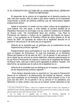 EL CONCEPTO DE CULTURA DE LA LEGALIDAD
III. EL CONCEPTO DE CULTURA DE LA LEGALIDAD EN EL DERECHO
POSITIVO MEXICANO
El desarrollo de la cultura de la legalidad en el derecho positivo ha
sido más bien escaso. Ello se debe a que dicha materia se ha impulsado
mayormente a través de políticas públicas que de instrumentos legales
propiamente dichos.
Hasta el momento no existe una ley sobre cultura de la legalidad a
nivel federal. Por otra parte, a nivel estatal, la primera entidad de la
República mexicana en promulgar una ley sobre la materia fue el Estado
de Nuevo León. Tal normatividad lleva por nombre “Ley Para la
Promoción de Valores y Cultura de la Legalidad del Estado de Nuevo
León”, y fue publicada en el Periódico Oficial de dicho Estado el 23 de
marzo de 2007. El concepto de cultura de la legalidad descrito en el
párrafo IV del artículo 2º de dicha ley es el siguiente:
Atributo de la sociedad que se distingue por el acatamiento de las
disposiciones jurídicas vigentes.13
Posteriormente sería promulgada la “Ley de Cultura de la Legalidad
para el Estado de Chihuahua”, la cuál fue publicada en el Periódico
Oficial del Estado el 30 de abril de 2011. En el párrafo IV del artículo 2º
de la citada ley se enuncia la misma definición utilizada anteriormente en
la Ley Para la Promoción de Valores y Cultura de la Legalidad del Estado
de Nuevo León, sólo que a ella le sería agregada la palabra “respeto”. De
ésta forma, se expresa que la cultura de la legalidad es un
Atributo de la sociedad que se distingue por el respeto y acatamiento
de las disposiciones jurídicas vigentes.14
Poco tiempo después haría su aparición la “Ley para la Prevención
Social de la Violencia y la Delincuencia del Estado de Nayarit”, misma
que sería publicada en el Periódico Oficial de dicho Estado el día 4 de
junio del año 2011. En el párrafo II de su artículo 2º se establece una
definición un tanto similar a las que ya se habían venido utilizando en las
                                                            
13
Ley para la Promoción de Valores y Cultura de la Legalidad del Estado de Nuevo León. Disponible en:
‹http://www.hcnl.gob.mx/trabajo_legislativo/leyes/leyes/ley_para_la_promocion_de_valores_y_cultura_de_la_legali
dad_del_estado_de_nuevo_leon/› Fecha de consulta: 15/11/2011.
14
Ley de Cultura de la Legalidad para el Estado de Chihuahua. Disponible en:
‹http://www.congresochihuahua.gob.mx/biblioteca/leyes/?leyingresos=0› Fecha de consulta: 15/11/2011.
90 
 