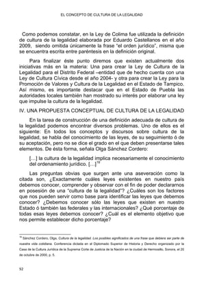 EL CONCEPTO DE CULTURA DE LA LEGALIDAD
Como podemos constatar, en la Ley de Colima fue utilizada la definición
de cultura de la legalidad elaborada por Eduardo Castellanos en el año
2009, siendo omitida únicamente la frase “el orden jurídico”, misma que
se encuentra escrita entre paréntesis en la definición original.
Para finalizar éste punto diremos que existen actualmente dos
iniciativas más en la materia: Una para crear la Ley de Cultura de la
Legalidad para el Distrito Federal –entidad que de hecho cuenta con una
Ley de Cultura Cívica desde el año 2004- y otra para crear la Ley para la
Promoción de Valores y Cultura de la Legalidad en el Estado de Tampico.
Así mismo, es importante destacar que en el Estado de Puebla las
autoridades locales también han mostrado su interés por elaborar una ley
que impulse la cultura de la legalidad.
IV. UNA PROPUESTA CONCEPTUAL DE CULTURA DE LA LEGALIDAD
En la tarea de construcción de una definición adecuada de cultura de
la legalidad podemos encontrar diversos problemas. Uno de ellos es el
siguiente: En todos los conceptos y discursos sobre cultura de la
legalidad, se habla del conocimiento de las leyes, de su seguimiento ó de
su aceptación, pero no se dice el grado en el que deben presentarse tales
elementos. De ésta forma, señala Olga Sánchez Cordero:
[…] la cultura de la legalidad implica necesariamente el conocimiento
del ordenamiento jurídico. […]18
Las preguntas obvias que surgen ante una aseveración como la
citada son, ¿Exactamente cuáles leyes existentes en nuestro país
debemos conocer, comprender y observar con el fin de poder declararnos
en posesión de una “cultura de la legalidad”? ¿Cuáles son los factores
que nos pueden servir como base para identificar las leyes que debemos
conocer? ¿Debemos conocer sólo las leyes que existen en nuestro
Estado ó también las federales y las internacionales? ¿Qué porcentaje de
todas esas leyes debemos conocer? ¿Cuál es el elemento objetivo que
nos permite establecer dicho porcentaje?
                                                            
18
Sánchez Cordero, Olga, Cultura de la legalidad. Los posibles significados de una frase que debiera ser parte de
nuestra vida cotidiana. Conferencia dictada en el Diplomado Superior de Historia y Derecho organizado por la
Casa de la Cultura Jurídica de la Suprema Corte de Justicia de la Nación en la ciudad de Hermosillo, Sonora, el 20
de octubre de 2000, p. 5.
92 
 