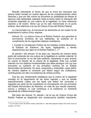 Víctor Manuel VILLAGRÁN ESCOBAR
Resulta interesante el hecho de que la única ley mexicana que
parece haber tomado en cuenta algunos de los cuestionamientos antes
descritos y que por ello mismo se encuentra en posibilidad de ofrecer el
ejercicio más destacable realizado hasta la fecha sobre la indicación del
contenido esperado en una cultura de la legalidad, no hace referencia
explícita a tal noción. Dicha Ley ya ha sido mencionada en el punto
anterior. Nos referimos a la Ley de Cultura Cívica del Distrito Federal.
La mencionada Ley, al mencionar los elementos en los cuales ha de
sustentarse la cultura cívica, expresa
Artículo 15.- La cultura cívica en el Distrito Federal, que garantiza la
convivencia armónica de sus habitantes, se sustenta en el
cumplimiento de los siguientes deberes ciudadanos:
I. Cumplir la Constitución Política de los Estados Unidos Mexicanos,
el Estatuto de Gobierno, las leyes, reglamentos, y demás
disposiciones que rigen en el Distrito Federal; […]19
El párrafo I del artículo 15 de ésta Ley, describe de manera tácita
parte del contenido de una cultura de la legalidad en sentido material. Si
bien la enunciación no es del todo perfecta, representa un gran avance
en cuanto al estudio de la cultura de la legalidad. Ésta Ley cumple
además con los objetivos fundamentales que debe perseguir una Ley que
encuentra su sustento en los principios rectores de un Estado
Democrático de Derecho: Es clara, congruente y entendible. Logra definir
de manera objetiva la conducta que deben seguir los ciudadanos,
contribuyendo con ello a la existencia de certeza jurídica.
Una ley que simplemente establezca que la cultura de la legalidad
consiste en el seguimiento de las leyes vigentes y que no señale
específicamente cuáles son las leyes que deben ser conocidas y
seguidas por parte de los ciudadanos es incongruente con los principios
del Estado Democrático de Derecho, en vista de que resulta imprecisa,
oscura y ambigua, lo cual contribuye a la existencia un ambiente
perjudicial de indeterminación legal.
Del texto del artículo 15, párrafo I de la Ley de Cultura Cívica del
Distrito Federal se desprende otra consecuencia también importante.
                                                            
19
Ley de Cultura Cívica del Distrito Federal. Disponible en: ‹http://www.aldf.gob.mx/leyes-107-2.html› Fecha de
consulta: 15/11/2011.
93 
 