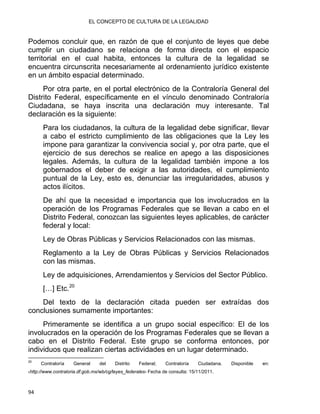 EL CONCEPTO DE CULTURA DE LA LEGALIDAD
Podemos concluir que, en razón de que el conjunto de leyes que debe
cumplir un ciudadano se relaciona de forma directa con el espacio
territorial en el cual habita, entonces la cultura de la legalidad se
encuentra circunscrita necesariamente al ordenamiento jurídico existente
en un ámbito espacial determinado.
Por otra parte, en el portal electrónico de la Contraloría General del
Distrito Federal, específicamente en el vínculo denominado Contraloría
Ciudadana, se haya inscrita una declaración muy interesante. Tal
declaración es la siguiente:
Para los ciudadanos, la cultura de la legalidad debe significar, llevar
a cabo el estricto cumplimiento de las obligaciones que la Ley les
impone para garantizar la convivencia social y, por otra parte, que el
ejercicio de sus derechos se realice en apego a las disposiciones
legales. Además, la cultura de la legalidad también impone a los
gobernados el deber de exigir a las autoridades, el cumplimiento
puntual de la Ley, esto es, denunciar las irregularidades, abusos y
actos ilícitos.
De ahí que la necesidad e importancia que los involucrados en la
operación de los Programas Federales que se llevan a cabo en el
Distrito Federal, conozcan las siguientes leyes aplicables, de carácter
federal y local:
Ley de Obras Públicas y Servicios Relacionados con las mismas.
Reglamento a la Ley de Obras Públicas y Servicios Relacionados
con las mismas.
Ley de adquisiciones, Arrendamientos y Servicios del Sector Público.
[…] Etc.20
Del texto de la declaración citada pueden ser extraídas dos
conclusiones sumamente importantes:
Primeramente se identifica a un grupo social específico: El de los
involucrados en la operación de los Programas Federales que se llevan a
cabo en el Distrito Federal. Este grupo se conforma entonces, por
individuos que realizan ciertas actividades en un lugar determinado.
                                                            
20
Contraloría General del Distrito Federal; Contraloría Ciudadana. Disponible en:
‹http://www.contraloria.df.gob.mx/wb/cg/leyes_federales› Fecha de consulta: 15/11/2011.
94 
 