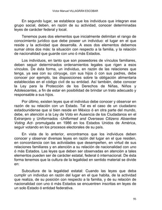 Víctor Manuel VILLAGRÁN ESCOBAR
En segundo lugar, se establece que los individuos que integran ese
grupo social, deben, en razón de su actividad, conocer determinadas
leyes de carácter federal y local.
Tenemos pues dos elementos que inicialmente delimitan el rango de
conocimiento jurídico que debe poseer un individuo: el lugar en el que
reside y la actividad que desarrolla. A esos dos elementos debemos
sumar otros dos más: la situación con respecto a la familia, y la relación
de nacionalidad que guarde con uno ó más Estados.
Los individuos, en tanto que son poseedores de vínculos familiares,
deben seguir determinados ordenamientos legales que rigen a esos
vínculos. De ésta forma, un individuo, en razón de las relaciones que
tenga, ya sea con su cónyuge, con sus hijos ó con sus padres, debe
conocer por ejemplo, las disposiciones sobre la obligación alimentaria
establecidas en el código civil de su entidad. Así también, debe conocer
la Ley para la Protección de los Derechos de Niñas, Niños y
Adolescentes, a fin de estar en posibilidad de brindar un trato adecuado y
responsable a sus hijos.
Por último, existen leyes que el individuo debe conocer y observar en
razón de su relación con un Estado. Tal es el caso de un ciudadano
estadounidense que si bien reside en México ó en otra parte del mundo,
debe, en atención a la Ley de Voto en Ausencia de los Ciudadanos en el
Extranjero y Uniformados -Uniformed and Overseas Citizens Absentee
Voting Act- promulgada en 1986 en los Estados Unidos de América,
seguir votando en los procesos electorales de su país.
En vista de lo anterior, encontramos que los individuos deben
conocer y observar diversas leyes en razón del lugar en el que residen,
en concordancia con las actividades que desempeñen, en virtud de sus
relaciones familiares y en atención a su relación de nacionalidad con uno
ó más Estados. Las leyes que deben ser observadas en atención a tales
elementos pueden ser de carácter estatal, federal ó internacional. De ésta
forma tenemos que la cultura de la legalidad en sentido material se divide
en:
Subcultura de la legalidad estatal: Cuando las leyes que deba
cumplir un individuo en razón del lugar en el que habita, de la actividad
que realiza, de su posición con respecto a la familia, y de su relación de
nacionalidad con uno ó más Estados se encuentren inscritas en leyes de
un solo Estado ó entidad federativa.
95 
 