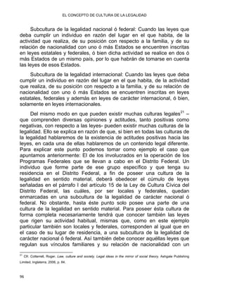 EL CONCEPTO DE CULTURA DE LA LEGALIDAD
Subcultura de la legalidad nacional ó federal: Cuando las leyes que
deba cumplir un individuo en razón del lugar en el que habita, de la
actividad que realiza, de su posición con respecto a la familia, y de su
relación de nacionalidad con uno ó más Estados se encuentren inscritas
en leyes estatales y federales, ó bien dicha actividad se realice en dos ó
más Estados de un mismo país, por lo que habrán de tomarse en cuenta
las leyes de esos Estados.
Subcultura de la legalidad internacional: Cuando las leyes que deba
cumplir un individuo en razón del lugar en el que habita, de la actividad
que realiza, de su posición con respecto a la familia, y de su relación de
nacionalidad con uno ó más Estados se encuentren inscritas en leyes
estatales, federales y además en leyes de carácter internacional, ó bien,
solamente en leyes internacionales.
Del mismo modo en que pueden existir muchas culturas legales21
–
que comprenden diversas opiniones y actitudes, tanto positivas como
negativas, con respecto a las leyes- pueden existir muchas culturas de la
legalidad. Ello se explica en razón de que, si bien en todas las culturas de
la legalidad hablaremos de la existencia de actitudes positivas hacia las
leyes, en cada una de ellas hablaremos de un contenido legal diferente.
Para explicar este punto podemos tomar como ejemplo el caso que
apuntamos anteriormente: El de los involucrados en la operación de los
Programas Federales que se llevan a cabo en el Distrito Federal. Un
individuo que forme parte de ese grupo específico y que tenga su
residencia en el Distrito Federal, a fin de poseer una cultura de la
legalidad en sentido material, deberá obedecer el cúmulo de leyes
señaladas en el párrafo I del artículo 15 de la Ley de Cultura Cívica del
Distrito Federal, las cuáles, por ser locales y federales, quedan
enmarcadas en una subcultura de la legalidad de carácter nacional ó
federal. No obstante, hasta éste punto solo posee una parte de una
cultura de la legalidad en sentido material. Para poseer ésta cultura de
forma completa necesariamente tendrá que conocer también las leyes
que rigen su actividad habitual, mismas que, como en este ejemplo
particular también son locales y federales, corresponden al igual que en
el caso de su lugar de residencia, a una subcultura de la legalidad de
carácter nacional ó federal. Así también debe conocer aquéllas leyes que
regulan sus vínculos familiares y su relación de nacionalidad con un
                                                            
21
Cfr. Cotterrell, Roger. Law, culture and society. Legal ideas in the mirror of social theory. Ashgate Publishing
Limited, Inglaterra, 2006, p. 84.
96 
 