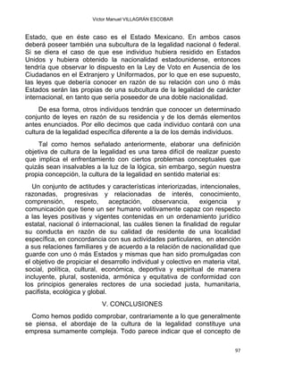 Víctor Manuel VILLAGRÁN ESCOBAR
Estado, que en éste caso es el Estado Mexicano. En ambos casos
deberá poseer también una subcultura de la legalidad nacional ó federal.
Si se diera el caso de que ese individuo hubiera residido en Estados
Unidos y hubiera obtenido la nacionalidad estadounidense, entonces
tendría que observar lo dispuesto en la Ley de Voto en Ausencia de los
Ciudadanos en el Extranjero y Uniformados, por lo que en ese supuesto,
las leyes que debería conocer en razón de su relación con uno ó más
Estados serán las propias de una subcultura de la legalidad de carácter
internacional, en tanto que sería poseedor de una doble nacionalidad.
De esa forma, otros individuos tendrán que conocer un determinado
conjunto de leyes en razón de su residencia y de los demás elementos
antes enunciados. Por ello decimos que cada individuo contará con una
cultura de la legalidad específica diferente a la de los demás individuos.
Tal como hemos señalado anteriormente, elaborar una definición
objetiva de cultura de la legalidad es una tarea difícil de realizar puesto
que implica el enfrentamiento con ciertos problemas conceptuales que
quizás sean insalvables a la luz de la lógica, sin embargo, según nuestra
propia concepción, la cultura de la legalidad en sentido material es:
Un conjunto de actitudes y características interiorizadas, intencionales,
razonadas, progresivas y relacionadas de interés, conocimiento,
comprensión, respeto, aceptación, observancia, exigencia y
comunicación que tiene un ser humano volitivamente capaz con respecto
a las leyes positivas y vigentes contenidas en un ordenamiento jurídico
estatal, nacional ó internacional, las cuáles tienen la finalidad de regular
su conducta en razón de su calidad de residente de una localidad
específica, en concordancia con sus actividades particulares, en atención
a sus relaciones familiares y de acuerdo a la relación de nacionalidad que
guarde con uno ó más Estados y mismas que han sido promulgadas con
el objetivo de propiciar el desarrollo individual y colectivo en materia vital,
social, política, cultural, económica, deportiva y espiritual de manera
incluyente, plural, sostenida, armónica y equitativa de conformidad con
los principios generales rectores de una sociedad justa, humanitaria,
pacifista, ecológica y global.
V. CONCLUSIONES
Como hemos podido comprobar, contrariamente a lo que generalmente
se piensa, el abordaje de la cultura de la legalidad constituye una
empresa sumamente compleja. Todo parece indicar que el concepto de
97 
 