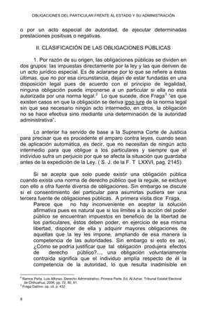 OBLIGACIONES DEL PARTICULAR FRENTE AL ESTADO Y SU ADMINISTRACIÓN
o por un acto especial de autoridad, de ejecutar determinadas
prestaciones positivas o negativas.
II. CLASIFICACIÓN DE LAS OBLIGACIONES PÚBLICAS
1. Por razón de su origen, las obligaciones públicas se dividen en
dos grupos: las impuestas directamente por la ley y las que deriven de
un acto jurídico especial. Es de aclararse por lo que se refiere a éstas
últimas, que no por esa circunstancia, dejan de estar fundadas en una
disposición legal pues de acuerdo con el principio de legalidad,
ninguna obligación puede imponerse a un particular si ella no esta
autorizada por una norma legal.2
Lo que sucede, dice Fraga3
“es que
existen casos en que la obligación se deriva ipso iure de la norma legal
sin que sea necesario ningún acto intermedio, en otros, la obligación
no se hace efectiva sino mediante una determinación de la autoridad
administrativa”.
Lo anterior ha servido de base a la Suprema Corte de Justicia
para precisar que es procedente el amparo contra leyes, cuando sean
de aplicación automática, es decir, que no necesitan de ningún acto
intermedio para que obligue a los particulares y siempre que el
individuo sufra un perjuicio por que se afecta la situación que guardaba
antes de la expedición de la Ley. ( S. J. de la F. T LXXVI, pag. 2145).
Si se acepta que solo puede existir una obligación pública
cuando exista una norma de derecho público que la regule, se excluye
con ello a otra fuente diversa de obligaciones. Sin embargo se discute
si el consentimiento del particular para asumirlas pudiera ser una
tercera fuente de obligaciones públicas. A primera visita dice Fraga,
Parece que no hay inconveniente en aceptar la solución
afirmativa pues es natural que si los limites a la acción del poder
público se encuentran impuestos en beneficio de la libertad de
los particulares, éstos deben poder, en ejercicio de esa misma
libertad, disponer de ella y adquirir mayores obligaciones de
aquellas que la ley les impone, ampliando de esa manera la
competencia de las autoridades. Sin embargo si esto es así,
¿Cómo se podría justificar que tal obligación produjera efectos
de derecho público?..., una obligación voluntariamente
contraída significa que el individuo amplía respecto de él la
competencia de la autoridad, lo que resulta inadmisible en
2
Ramos Peña, Luis Alfonso. Derecho Administrativo. Primera Parte. Ed. Al Azhar. Tribunal Estatal Electoral
de Chihuahua, 2006, pp. 72, 80, 81.
3
Fraga Gabino. op. cit. p. 432
8
 