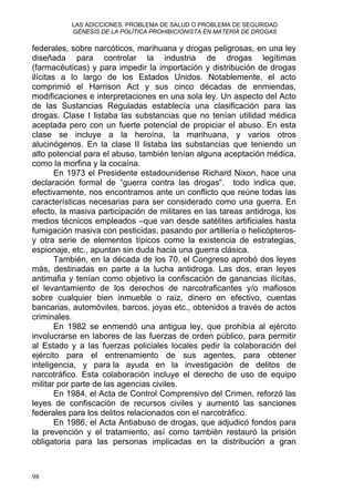 LAS ADICCIONES: PROBLEMA DE SALUD O PROBLEMA DE SEGURIDAD
GÉNESIS DE LA POLÍTICA PROHIBICIONISTA EN MATERIA DE DROGAS
federales, sobre narcóticos, marihuana y drogas peligrosas, en una ley
diseñada para controlar la industria de drogas legítimas
(farmacéuticas) y para impedir la importación y distribución de drogas
ilícitas a lo largo de los Estados Unidos. Notablemente, el acto
comprimió el Harrison Act y sus cinco décadas de enmiendas,
modificaciones e interpretaciones en una sola ley. Un aspecto del Acto
de las Sustancias Reguladas establecía una clasificación para las
drogas. Clase I listaba las substancias que no tenían utilidad médica
aceptada pero con un fuerte potencial de propiciar el abuso. En esta
clase se incluye a la heroína, la marihuana, y varios otros
alucinógenos. En la clase II listaba las substancias que teniendo un
alto potencial para el abuso, también tenían alguna aceptación médica,
como la morfina y la cocaína.
En 1973 el Presidente estadounidense Richard Nixon, hace una
declaración formal de “guerra contra las drogas”. todo indica que,
efectivamente, nos encontramos ante un conflicto que reúne todas las
características necesarias para ser considerado como una guerra. En
efecto, la masiva participación de militares en las tareas antidroga, los
medios técnicos empleados –que van desde satélites artificiales hasta
fumigación masiva con pesticidas, pasando por artillería o helicópteros-
y otra serie de elementos típicos como la existencia de estrategias,
espionaje, etc., apuntan sin duda hacia una guerra clásica.
También, en la década de los 70, el Congreso aprobó dos leyes
más, destinadas en parte a la lucha antidroga. Las dos, eran leyes
antimafia y tenían como objetivo la confiscación de ganancias ilícitas,
el levantamiento de los derechos de narcotraficantes y/o mafiosos
sobre cualquier bien inmueble o raíz, dinero en efectivo, cuentas
bancarias, automóviles, barcos, joyas etc., obtenidos a través de actos
criminales.
En 1982 se enmendó una antigua ley, que prohibía al ejército
involucrarse en labores de las fuerzas de orden público, para permitir
al Estado y a las fuerzas policiales locales pedir la colaboración del
ejército para el entrenamiento de sus agentes, para obtener
inteligencia, y para la ayuda en la investigación de delitos de
narcotráfico. Esta colaboración incluye el derecho de uso de equipo
militar por parte de las agencias civiles.
En 1984, el Acta de Control Comprensivo del Crimen, reforzó las
leyes de confiscación de recursos civiles y aumentó las sanciones
federales para los delitos relacionados con el narcotráfico.
En 1986, el Acta Antiabuso de drogas, que adjudicó fondos para
la prevención y el tratamiento, así como también restauró la prisión
obligatoria para las personas implicadas en la distribución a gran
98
 