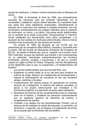 José Leopoldo GONZÁLEZ BAEZA
escala de marihuana, e impuso nuevas sanciones para el blanqueo de
dinero.
En 1988, la Enmienda al Acta de 1986, que principalmente
aumentó las sanciones para los crímenes relacionado con el
narcotráfico y estableció nuevos delitos federales. Es importante notar
que estos tres actos legislativos empeoraban dramáticamente la
posición de la marihuana con respecto a modelos anteriores. Los tres
aumentaron substancialmente los castigos federales para la posesión
de marihuana, su cultivo, y su tráfico. Las penas serían determinadas
por la cantidad de la droga involucrada; "conspiraciones" e "intentos"
serían castigados tan severamente como actos completados; y la
posesión de cien plantas de marihuana planta llevaba ahora la misma
condena como la posesión de cien gramos de heroína.
En octubre de 1999, del proyecto de Ley S1758 que fue
presentado por los senadores Mike DeWine, Grassley y Coverdell ante
la sesión 106 del Comité de Relaciones Exteriores del Congreso de
EE.UU., se expide la Alianza Act, que en español, se le conoce como
Plan Colombia, aunque las políticas que entraña y las consecuencias
de su aplicación trascienden extraordinariamente las fronteras
territoriales, políticas, sociales y económicas y de que su nombre
original en inglés es:Plan for Peace, Prosperity, and the Strengthening
of the State(Plan para la paz, la prosperidad y el fortalecimiento del
Estado)5
Los puntos fundamentales que enuncia este Plan, son:
• Establecer el control militar en el sur del país para erradicar los
cultivos de droga. Destruir las instalaciones de procesamiento y
mejorar la interceptación de narcóticos en las vías terrestres
aéreas, marítimas y fluviales.
• Fortalecimiento del sistema judicial, la capacitación de cuerpos
técnicos de investigación, la reforma del sistema carcelario, el
apoyo a los grupos anticorrupción que investigan a los
funcionarios públicos y la aplicación de leyes sobre extradición.
• Neutralizar las finanzas de los narcotraficantes tanto en Colombia
como en el exterior, y fortalecer los esfuerzos anticontrabando
con un programa agresivo de decomiso de activos, y
congelamiento de cuentas.
• Combatir a los aliados con los narcotraficantes. Primero, con el
refuerzo de las medidas en contra del secuestro, la extorsión y el
terrorismo; y, segundo, con el bloqueo a la adquisición de armas
de los grupos que se benefician del narcotráfico.
5
SALGADO TAMAYO, Manuel, Los contenidos geoestratégicos del Plan Colombia,
http://www.visionesalternativas.com/militarizacion/geoestrategia/pcolom.htm
99
 
