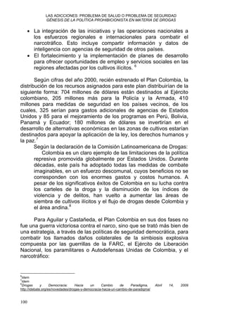 LAS ADICCIONES: PROBLEMA DE SALUD O PROBLEMA DE SEGURIDAD
GÉNESIS DE LA POLÍTICA PROHIBICIONISTA EN MATERIA DE DROGAS
• La integración de las iniciativas y las operaciones nacionales a
los esfuerzos regionales e internacionales para combatir el
narcotráfico. Esto incluye compartir información y datos de
inteligencia con agencias de seguridad de otros países.
• El fortalecimiento y la implementación de planes de desarrollo
para ofrecer oportunidades de empleo y servicios sociales en las
regiones afectadas por los cultivos ilícitos. 6
Según cifras del año 2000, recién estrenado el Plan Colombia, la
distribución de los recursos asignados para este plan distribuirían de la
siguiente forma: 704 millones de dólares están destinados al Ejército
colombiano, 205 millones más para la Policía y la Armada, 410
millones para medidas de seguridad en los países vecinos, de los
cuales, 325 serían para gastos adicionales de agencias de Estados
Unidos y 85 para el mejoramiento de los programas en Perú, Bolivia,
Panamá y Ecuador; 180 millones de dólares se invertirían en el
desarrollo de alternativas económicas en las zonas de cultivos estarían
destinados para apoyar la aplicación de la ley, los derechos humanos y
la paz.7
Según la declaración de la Comisión Latinoamericana de Drogas:
Colombia es un claro ejemplo de las limitaciones de la política
represiva promovida globalmente por Estados Unidos. Durante
décadas, este país ha adoptado todas las medidas de combate
imaginables, en un esfuerzo descomunal, cuyos beneficios no se
corresponden con los enormes gastos y costos humanos. A
pesar de los significativos éxitos de Colombia en su lucha contra
los carteles de la droga y la disminución de los índices de
violencia y de delitos, han vuelto a aumentar las áreas de
siembra de cultivos ilícitos y el flujo de drogas desde Colombia y
el área andina.8
Para Aguilar y Castañeda, el Plan Colombia en sus dos fases no
fue una guerra victoriosa contra el narco, sino que se trató más bien de
una estrategia, a través de las políticas de seguridad democrática, para
combatir los llamados daños colaterales de la simbiosis explosiva
compuesta por las guerrillas de la FARC, el Ejército de Liberación
Nacional, los paramilitares o Autodefensas Unidas de Colombia, y el
narcotráfico:
6
Idem
7
Idem
8
Drogas y Democracia: Hacia un Cambio de Paradigma, Abril 14, 2009
http://idebate.org/es/novedades/drogas-y-democracia-hacia-un-cambio-de-paradigma/
100
 