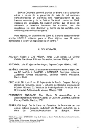 José Leopoldo GONZÁLEZ BAEZA
El Plan Colombia permitió, gracias al dinero y a su utilización
eficaz a través de la presencia de más de mil asesores
norteamericanos en Colombia una reestructuración de sus
fuerzas armadas y de la Policía Nacional, creada en 1948,
después del Bogotazo. Se pueden pensar que el costo en
soberanía y derechos humanos fue excesivo, pero dio
resultados. No para disminuir la fuerza de los cárteles…sino
como esquema contrainsurgente.9
Para México, en diciembre de 2009, El Senado estadounidense
aprobó US231.6 millones para el Plan Mérida, con 57 votos
demócratas a favor y 35 republicanos en contra.10
III. BIBLIOGRAFÍA
AGUILAR Rubén y CASTAÑEDA, Jorge G.,El Narco; La Guerra
Fallida, Santillana, Editores Generales, México, 2009 p.108
ASTORGA, Luis: El siglo de las drogas, Espasa-Calpe, México, 1996
BENÍTEZ MANAUT, Raúl, El cáncer del narcotráfico hacia el siglo XXI,
en DE MARÍA Y CAMPOS y SÁNCHEZ, Georgina, editores,
¿Estamos Unidos Mexicanos?, Editorial Planeta Mexicana,
México 2001
DÍAZ MULLER, Luis F, en El Imperio de la Razón. Drogas, Salud y
Derechos Humanos, Serie H, Estudios de Derecho Internacional
Público, Número 22, Instituto de Investigaciones Jurídicas de la
Universidad Autónoma de México, México, 1994
FERNÁNDEZ ANDRADE, Elsa María, El Narcotráfico y la
Descomposición Política y Social, El Caso de Colombia, Editorial
Plaza y Valdéz, México, 2002
FERRAJOLI Luigi. De la Carta de Derechos, la formación de una
esfera pública europea, traducción de Miguel Carbonell, en la
obra La Constitucionalización de Europa.. Peter
9
AGUILAR V., Jorge y CASTAÑEDA, Jorge G.,El Narco; La Guerra Fallida, Santillana, Editores Generales,
México, 2009 p.108
10
El Plan Mérida, El Economista, diciembre 19 de 2009,
http://eleconomista.com.mx/taxonomy/term/1613
101
 
