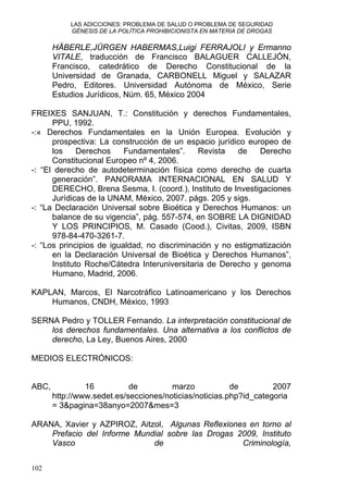 LAS ADICCIONES: PROBLEMA DE SALUD O PROBLEMA DE SEGURIDAD
GÉNESIS DE LA POLÍTICA PROHIBICIONISTA EN MATERIA DE DROGAS
HÄBERLE,JÜRGEN HABERMAS,Luigi FERRAJOLI y Ermanno
VITALE, traducción de Francisco BALAGUER CALLEJÓN,
Francisco, catedrático de Derecho Constitucional de la
Universidad de Granada, CARBONELL Miguel y SALAZAR
Pedro, Editores. Universidad Autónoma de México, Serie
Estudios Jurídicos, Núm. 65, México 2004
FREIXES SANJUAN, T.: Constitución y derechos Fundamentales,
PPU, 1992.
-:« Derechos Fundamentales en la Unión Europea. Evolución y
prospectiva: La construcción de un espacio jurídico europeo de
los Derechos Fundamentales”. Revista de Derecho
Constitucional Europeo nº 4, 2006.
-: “El derecho de autodeterminación física como derecho de cuarta
generación”. PANORAMA INTERNACIONAL EN SALUD Y
DERECHO, Brena Sesma, I. (coord.), Instituto de Investigaciones
Jurídicas de la UNAM, México, 2007. págs. 205 y sigs.
-: “La Declaración Universal sobre Bioética y Derechos Humanos: un
balance de su vigencia”, pág. 557-574, en SOBRE LA DIGNIDAD
Y LOS PRINCIPIOS, M. Casado (Cood.), Civitas, 2009, ISBN
978-84-470-3261-7.
-: “Los principios de igualdad, no discriminación y no estigmatización
en la Declaración Universal de Bioética y Derechos Humanos”,
Instituto Roche/Cátedra Interuniversitaria de Derecho y genoma
Humano, Madrid, 2006.
KAPLAN, Marcos, El Narcotráfico Latinoamericano y los Derechos
Humanos, CNDH, México, 1993
SERNA Pedro y TOLLER Fernando. La interpretación constitucional de
los derechos fundamentales. Una alternativa a los conflictos de
derecho, La Ley, Buenos Aires, 2000
MEDIOS ELECTRÓNICOS:
ABC, 16 de marzo de 2007
http://www.sedet.es/secciones/noticias/noticias.php?id_categoria
= 3&pagina=38anyo=2007&mes=3
ARANA, Xavier y AZPIROZ, Aitzol, Algunas Reflexiones en torno al
Prefacio del Informe Mundial sobre las Drogas 2009, Instituto
Vasco de Criminología,
102
 