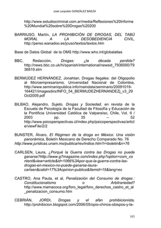 José Leopoldo GONZÁLEZ BAEZA
http://www.estudiocriminal.com.ar/media/Reflexiones%20Informe
%20Mundial%20sobre%20Drogas%20200
BARRIUSO, Martín, LA PROHIBICIÓN DE DROGAS, DEL TABÚ
MORAL A LA DESOBEDIENCIA CIVIL,
http://perso.wanadoo.es/jcuso/textos/textos.htm
Base de Datos Global de la OMS http://www.who.int/globalatlas
BBC, Redacción, Drogas: ¿la década perdida?
http://news.bbc.co.uk/hi/spanish/international/newsid_7936000/79
36819.stm
BERMÚDEZ HERNÁNDEZ, Jonahtan, Drogas Ilegales: del Oligopolio
al Microempresarismo, Universidad Nacional de Colombia,
http://www.seminariopublica.info/maindata/seminario/20091019-
164421/imagesdirs/INFO_54_BERMUDEZHERNANDEZj_v3_29
Oct2009.pdf
BILBAO, Alejandro, Sujeto, Drogas y Sociedad, en revista de la
Escuela de Psicología de la Facultad de Filosofía y Educación de
la Pontificia Universidad Católica de Valparaíso, Chile, Vol. II /
2003 pp. 35 – 52
http://www.psicoperspectivas.cl/index.php/psicoperspectivas/articl
e/viewFile/2/2
BUNSTER, Álvaro, El Régimen de la droga en México: Una visión
panorámica, Boletín Mexicano de Derecho Comparado No. 76
http://www.juridicas.unam.mx/publica/rev/indice.htm?r=boletin&n=76
CARLSEN, Laura, ¿Porqué la Guerra contra las Drogas no puede
ganarse?http://www.g7magazine.com/index.php?option=com_co
ntent&view=article&id=1066%3Apor-que-la-guerra-contra-las-
drogas-en-mexico-no-puede-ganarse-laura-
carlsen&catid=17%3Aopinion-publica&Itemid=15&lang=es
CASTRO, Ana Paula, et al, Penalización del Consumo de drogas :
Constitucionalismo o Arbitrariedad?
http://www.mamacoca.org/foro_legal/foro_derechos_castro_et_al
_penalizacion_consumo.htm
CEBRIÁN, JORDI, Drogas y el afán prohibicionista,
http://prohibicion.blogspot.com/2006/05/opio-chinos-obispos-y-la-
103
 