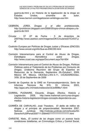 LAS ADICCIONES: PROBLEMA DE SALUD O PROBLEMA DE SEGURIDAD
GÉNESIS DE LA POLÍTICA PROHIBICIONISTA EN MATERIA DE DROGAS
guerra-de.html y en Historia de la legalización de la droga en
Estados Unidos, s/nombre de autor,
http://www.berrom.com/legalizacion-antidroga-usa.htm
CEBRIÁN, JORDI, Drogas y el afán prohibicionista,
http://prohibicion.blogspot.com/2006/05/opio-chinos-obispos-y-la-
guerra-de.html
Circular : 37 .07 de Fecha : 5 de diciembre de
2007http://www.asetravi.com/imagenesOK/Circulares07/Cir037.p
df
Coalición Europea por Políticas de Drogas Justas y Eficaces (ENCOD)
http://www.encod.org/info/Que-es-ENCOD.html
Comisión Interamericana para el Control de Abuso de Drogas,
Estratégica Hemisférica sobre Drogas,
http://www.cicad.oas.org/apps/Document.aspx?Id=954
Comisión Interamericana para el Control de Abuso de Drogas, Políticas
Públicas sobre el Tratamiento de los Problemas por Consumo de
Drogas, Undécima Reuniónn del Grupo de Expertos en
Reduccion de la Demanda, Septiembre 29–Octubre1, 2009,
México DF, México, OEA/Ser.L/XIV.4.11, CICAD/DREX/doc.
3/09, 25 de Septiembre de 2009
Comité de Expertos de la OMS en Farmacodependencia, Serie de
Informes Técnicos No 915, 33 Informe, 2003,
http://apps.who.int/medicinedocs/en/d/Js4898s/1.html
CORRAL PUGNAIRE, Eduardo, Drogas. Efectos, Historia y
Legislación, 2009, http://www.mailxmail.com/curso-drogas-
efectos-historia-legislacion/drogas-concepto-dependencia-uso-
medico
CORRÊA DE CARVALHO, José Theodoro, El delito de tráfico de
drogas y el principio de proporcionaldad, Noviembre 2007,
Noticias Jurídicas http://noticias.juridicas.com/articulos/55-
Derecho%20Penal/200711-2584457777777777777777.html
CHRISTIE, Niels,, El control de las drogas como un avance hacia
condiciones totalitarias, en Criminología Crítica y Control Social,
104
 