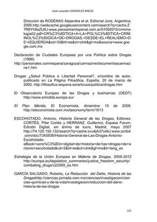 José Leopoldo GONZÁLEZ BAEZA
Dirección de RODENAS Alejandra et al, Editorial Juris, Argentina,
2000,http://webcache.googleusercontent.com/search?q=cache:Z
7R8Yh8eZU8J:www.pensamientopenal.com.ar/01092010/crimino
logia02.pdf+CR%C3%8DTICA+A+LA+POL%C3%8DTICA+CRIM
INOL%C3%93GICA+DE+DROGAS,+DESDE+EL+REALISMO+D
E+IZQUIERDA&cd=35&hl=es&ct=clnk&gl=mx&source=www.goo
gle.com.mx
Declaración de Ciudades Europeas por una Política sobre Drogas
(1998)
http://personales.com/espana/zaragoza/cannazine/documentoscannazi
ne1.htm
Drogas ¿Salud Pública o Libertad Personal?, s/nombre de autor,
publicado en La Página Filosófica, España, 20 de marzo de
2002, http://filosofica.iespana.es/articuos/politica/drogas.htm
El Observatorio Europeo de las Drogas y toximanías (OEDT)
http://www.emcdda.europa.eur
El Plan Mérida, El Economista, diciembre 19 de 2009,
http://eleconomista.com.mx/taxonomy/term/1613
ESCOHOTADO, Antonio, Historia General de las Drogas, Editores:
CORTÉS, Pilar Cortés y HERRANZ, Guillermo, Espasa Forum,
Edición Digital, sin ánimo de lucro, Madrid, mayo 2007
http://74.125.155.132/search?q=cache:zvu4jA37vd4J:www.scribd
.com/doc/7345936/Historia-General-de-Las-Drogas-Antonio-
Escohotado-
eBook+versi%C3%B3n+digital+de+historia+de+las+drogas+de+a
ntonio+escohotado&cd=2&hl=es&ct=clnk&gl=mx&lr=lang_es
Estrategia de la Unión Europea en Materia de Drogas, 2005-2012
http://europa.eu/legislation_summaries/justice_freedom_security/
combating_drugs/c22569_es.htm
GARCÍA SALGADO, Roberto, La Reducción del Daño, Historia de las
Drogashttp://ciencias.jornada.com.mx/ciencias/investigacion/cien
cias-quimicas-y-de-la-vida/investigacion/reduccion-del-dano-
historia-de-las-drogas
105
 