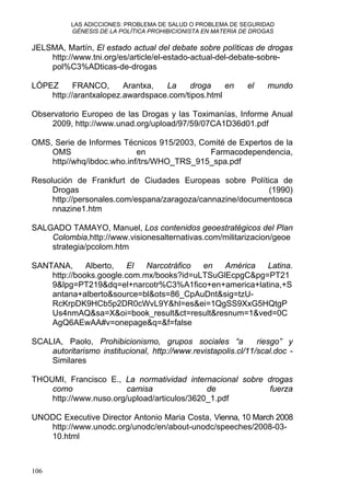 LAS ADICCIONES: PROBLEMA DE SALUD O PROBLEMA DE SEGURIDAD
GÉNESIS DE LA POLÍTICA PROHIBICIONISTA EN MATERIA DE DROGAS
JELSMA, Martín, El estado actual del debate sobre políticas de drogas
http://www.tni.org/es/article/el-estado-actual-del-debate-sobre-
pol%C3%ADticas-de-drogas
LÓPEZ FRANCO, Arantxa, La droga en el mundo
http://arantxalopez.awardspace.com/tipos.html
Observatorio Europeo de las Drogas y las Toximanías, Informe Anual
2009, http://www.unad.org/upload/97/59/07CA1D36d01.pdf
OMS, Serie de Informes Técnicos 915/2003, Comité de Expertos de la
OMS en Farmacodependencia,
http//whq/ibdoc.who.inf/trs/WHO_TRS_915_spa.pdf
Resolución de Frankfurt de Ciudades Europeas sobre Política de
Drogas (1990)
http://personales.com/espana/zaragoza/cannazine/documentosca
nnazine1.htm
SALGADO TAMAYO, Manuel, Los contenidos geoestratégicos del Plan
Colombia,http://www.visionesalternativas.com/militarizacion/geoe
strategia/pcolom.htm
SANTANA, Alberto, El Narcotráfico en América Latina.
http://books.google.com.mx/books?id=uLTSuGlEcpgC&pg=PT21
9&lpg=PT219&dq=el+narcotr%C3%A1fico+en+america+latina,+S
antana+alberto&source=bl&ots=86_CpAuDnt&sig=tzU-
RcKrpDK9HCb5p2DR0cWvL9Y&hl=es&ei=1QgSS9XxG5HQtgP
Us4nmAQ&sa=X&oi=book_result&ct=result&resnum=1&ved=0C
AgQ6AEwAA#v=onepage&q=&f=false
SCALIA, Paolo, Prohibicionismo, grupos sociales “a riesgo” y
autoritarismo institucional, http://www.revistapolis.cl/11/scal.doc -
Similares
THOUMI, Francisco E., La normatividad internacional sobre drogas
como camisa de fuerza
http://www.nuso.org/upload/articulos/3620_1.pdf
UNODC Executive Director Antonio Maria Costa, Vienna, 10 March 2008
http://www.unodc.org/unodc/en/about-unodc/speeches/2008-03-
10.html
106
 