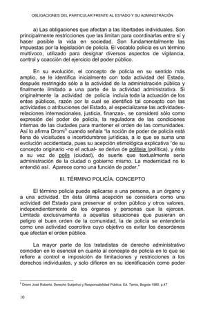 OBLIGACIONES DEL PARTICULAR FRENTE AL ESTADO Y SU ADMINISTRACIÓN
a) Las obligaciones que afectan a las libertades individuales. Son
principalmente restricciones que las limitan para coordinarlas entre sí y
hacer posible la vida en sociedad. Son fundamentalmente las
impuestas por la legislación de policía. El vocablo policía es un término
multívoco, utilizado para designar diversos aspectos de vigilancia,
control y coacción del ejercicio del poder público.
En su evolución, el concepto de policía en su sentido más
amplio, se le identifica inicialmente con toda actividad del Estado,
después restringido sólo a la actividad de la administración pública y
finalmente limitado a una parte de la actividad administrativa. Si
originalmente la actividad de policía incluía toda la actuación de los
entes públicos, razón por la cual se identificó tal concepto con las
actividades o atribuciones del Estado, al especializarse las actividades-
relaciones internacionales, justicia, finanzas-, se consideró sólo como
expresión del poder de policía, la reguladora de las condiciones
internas de las ciudades para mantener el orden de las comunidades.
Así lo afirma Dromi5
cuando señala “la noción de poder de policía está
llena de vicisitudes e incertidumbres jurídicas, a lo que se suma una
evolución accidentada, pues su acepción etimológica explicativa “de su
concepto originario -no el actual- se deriva de politeia (política), y ésta
a su vez de polis (ciudad), de suerte que textualmente seria
administración de la ciudad o gobierno mismo. La modernidad no lo
entendió así. Aparece como una función de poder.”
III. TÉRMINO POLICÍA. CONCEPTO
El término policía puede aplicarse a una persona, a un órgano y
a una actividad. En ésta última acepción se considera como una
actividad del Estado para preservar el orden público y otros valores,
independientemente de los órganos y personas que la ejercen.
Limitada exclusivamente a aquellas situaciones que pusieran en
peligro el buen orden de la comunidad, la de policía se entendería
como una actividad coercitiva cuyo objetivo es evitar los desordenes
que afectan el orden público.
La mayor parte de los tratadistas de derecho administrativo
coinciden en lo esencial en cuanto al concepto de policía en lo que se
refiere a control e imposición de limitaciones y restricciones a los
derechos individuales, y solo difieren en su identificación como poder
5
Dromi José Roberto. Derecho Subjetivo y Responsabilidad Pública. Ed. Temis, Bogota 1980. p.47
10
 