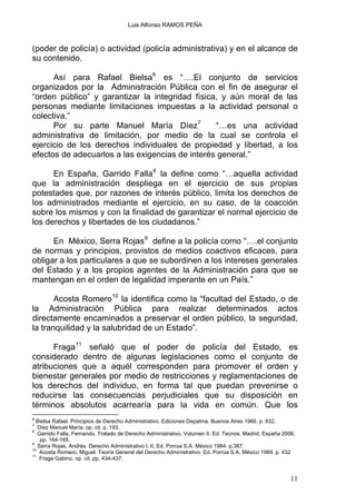 Luis Alfonso RAMOS PEÑA
(poder de policía) o actividad (policía administrativa) y en el alcance de
su contenido.
Así para Rafael Bielsa6
es “….El conjunto de servicios
organizados por la Administración Pública con el fin de asegurar el
“orden público” y garantizar la integridad física, y aún moral de las
personas mediante limitaciones impuestas a la actividad personal o
colectiva.”
Por su parte Manuel María Díez7
“…es una actividad
administrativa de limitación, por medio de la cual se controla el
ejercicio de los derechos individuales de propiedad y libertad, a los
efectos de adecuarlos a las exigencias de interés general.”
En España, Garrido Falla8
la define como “…aquella actividad
que la administración despliega en el ejercicio de sus propias
potestades que, por razones de interés público, limita los derechos de
los administrados mediante el ejercicio, en su caso, de la coacción
sobre los mismos y con la finalidad de garantizar el normal ejercicio de
los derechos y libertades de los ciudadanos.”
En México, Serra Rojas9
define a la policía como “….el conjunto
de normas y principios, provistos de medios coactivos eficaces, para
obligar a los particulares a que se subordinen a los intereses generales
del Estado y a los propios agentes de la Administración para que se
mantengan en el orden de legalidad imperante en un País.”
Acosta Romero10
la identifica como la “facultad del Estado, o de
la Administración Pública para realizar determinados actos
directamente encaminados a preservar el orden público, la seguridad,
la tranquilidad y la salubridad de un Estado”.
Fraga11
señaló que el poder de policía del Estado, es
considerado dentro de algunas legislaciones como el conjunto de
atribuciones que a aquél corresponden para promover el orden y
bienestar generales por medio de restricciones y reglamentaciones de
los derechos del individuo, en forma tal que puedan prevenirse o
reducirse las consecuencias perjudiciales que su disposición en
términos absolutos acarrearía para la vida en común. Que los
6
Bielsa Rafael. Principios de Derecho Administrativo. Ediciones Depalma. Buenos Aires 1966. p. 832.
7
Díez Manuel María. op. cit. p. 193.
8
Garrido Falla, Fernando. Tratado de Derecho Administrativo. Volumen II. Ed. Tecnos. Madrid, España 2006,
pp. 164-165.
9
Serra Rojas, Andrés. Derecho Administrativo t. II, Ed. Porrua S.A. México 1984. p.387.
10
Acosta Romero, Miguel. Teoría General del Derecho Administrativo. Ed. Porrúa S.A. México 1989. p. 432
11
Fraga Gabino. op. cit. pp. 434-437.
11
 