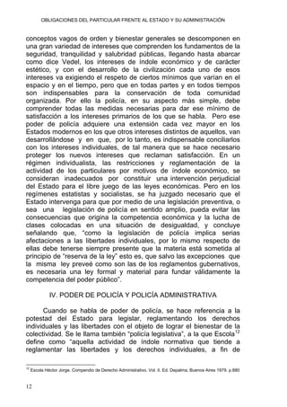 OBLIGACIONES DEL PARTICULAR FRENTE AL ESTADO Y SU ADMINISTRACIÓN
conceptos vagos de orden y bienestar generales se descomponen en
una gran variedad de intereses que comprenden los fundamentos de la
seguridad, tranquilidad y salubridad públicas, llegando hasta abarcar
como dice Vedel, los intereses de índole económico y de carácter
estético, y con el desarrollo de la civilización cada uno de esos
intereses va exigiendo el respeto de ciertos mínimos que varían en el
espacio y en el tiempo, pero que en todas partes y en todos tiempos
son indispensables para la conservación de toda comunidad
organizada. Por ello la policía, en su aspecto más simple, debe
comprender todas las medidas necesarias para dar ese mínimo de
satisfacción a los intereses primarios de los que se habla. Pero ese
poder de policía adquiere una extensión cada vez mayor en los
Estados modernos en los que otros intereses distintos de aquellos, van
desarrollándose y en que, por lo tanto, es indispensable conciliarlos
con los intereses individuales, de tal manera que se hace necesario
proteger los nuevos intereses que reclaman satisfacción. En un
régimen individualista, las restricciones y reglamentación de la
actividad de los particulares por motivos de índole económico, se
consideran inadecuados por constituir una intervención perjudicial
del Estado para el libre juego de las leyes económicas. Pero en los
regímenes estatistas y socialistas, se ha juzgado necesario que el
Estado intervenga para que por medio de una legislación preventiva, o
sea una legislación de policía en sentido amplio, pueda evitar las
consecuencias que origina la competencia económica y la lucha de
clases colocadas en una situación de desigualdad, y concluye
señalando que, “como la legislación de policía implica serias
afectaciones a las libertades individuales, por lo mismo respecto de
ellas debe tenerse siempre presente que la materia está sometida al
principio de “reserva de la ley” esto es, que salvo las excepciones que
la misma ley preveé como son las de los reglamentos gubernativos,
es necesaria una ley formal y material para fundar válidamente la
competencia del poder público”.
IV. PODER DE POLICÍA Y POLICÍA ADMINISTRATIVA
Cuando se habla de poder de policía, se hace referencia a la
potestad del Estado para legislar, reglamentando los derechos
individuales y las libertades con el objeto de lograr el bienestar de la
colectividad. Se le llama también “policía legislativa”, a la que Escola12
define como “aquella actividad de índole normativa que tiende a
reglamentar las libertades y los derechos individuales, a fin de
12
Escola Héctor Jorge. Compendio de Derecho Administrativo. Vol. II. Ed. Depalma, Buenos Aires 1979. p.880
12
 