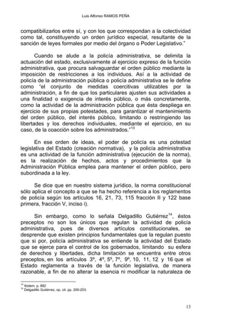 Luis Alfonso RAMOS PEÑA
compatibilizarlos entre sí, y con los que correspondan a la colectividad
como tal, constituyendo un orden jurídico especial, resultante de la
sanción de leyes formales por medio del órgano o Poder Legislativo.”
Cuando se alude a la policía administrativa, se delimita la
actuación del estado, exclusivamente al ejercicio expreso de la función
administrativa, que procura salvaguardar el orden público mediante la
imposición de restricciones a los individuos. Así a la actividad de
policía de la administración pública o policía administrativa se le define
como “el conjunto de medidas coercitivas utilizables por la
administración, a fin de que los particulares ajusten sus actividades a
una finalidad o exigencia de interés público, o más concretamente,
como la actividad de la administración pública que ésta despliega en
ejercicio de sus propias potestades, para garantizar el mantenimiento
del orden público, del interés público, limitando o restringiendo las
libertades y los derechos individuales, mediante el ejercicio, en su
caso, de la coacción sobre los administrados.”13
En ese orden de ideas, el poder de policía es una potestad
legislativa del Estado (creación normativa), y la policía administrativa
es una actividad de la función administrativa (ejecución de la norma),
es la realización de hechos, actos y procedimientos que la
Administración Pública emplea para mantener el orden público, pero
subordinada a la ley.
Se dice que en nuestro sistema jurídico, la norma constitucional
sólo aplica el concepto a que se ha hecho referencia a los reglamentos
de policía según los artículos 16, 21, 73, 115 fracción II y 122 base
primera, fracción V, inciso i).
Sin embargo, como lo señala Delgadillo Gutiérrez14
, éstos
preceptos no son los únicos que regulan la actividad de policía
administrativa, pues de diversos artículos constitucionales, se
desprende que existen principios fundamentales que la regulan puesto
que si por, policía administrativa se entiende la actividad del Estado
que se ejerce para el control de los gobernados, limitando su esfera
de derechos y libertades, dicha limitación se encuentra entre otros
preceptos, en los artículos 3º, 4º, 5º, 7º, 9º, 10, 11, 12 y 16 que el
Estado reglamenta a través de la función legislativa, de manera
razonable, a fin de no alterar la esencia ni modificar la naturaleza de
13
Ibidem. p. 882
14
Delgadillo Gutiérrez, op. cit. pp. 200-203.
13
 